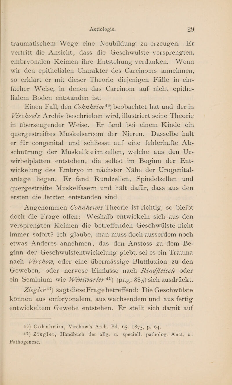 traumatischem Wege eine Neubildung zu erzeugen. Er vertritt die Ansicht, dass die Geschwülste versprengten, embryonalen Keimen ihre Entstehung verdanken. Wenn wir den epithelialen Charakter des Carcinoms annehmen, so erklärt er mit dieser Theorie diejenigen Fälle in ein¬ facher Weise, in denen das Carcinom auf nicht epithe¬ lialem Boden entstanden ist. Einen Fall, den Cohnheim 46) beobachtet hat und der in Virchow’s Archiv beschrieben wird, illustriert seine Theorie in überzeugender Weise. Er fand bei einem Kinde ein quergestreiftes Muskelsarcom der Nieren. Dasselbe hält er für congenital und schliesst auf eine fehlerhafte Ab¬ schnürung der Muskelk eim zellen, welche aus den Ur- wirbelplatten entstehen, die selbst im Beginn der Ent¬ wickelung des Embryo in nächster Nähe der Urogenital¬ anlage liegen. Er fand Rundzellen, Spindelzellen und quergestreifte Muskelfasern und hält dafür, dass aus den ersten die letzten entstanden sind. Angenommen Cohnheims Theorie ist richtig, so bleibt doch die Frage offen: Weshalb entwickeln sich aus den versprengten Keimen die betreffenden Geschwülste nicht immer sofort? Ich glaube, man muss doch ausserdem noch etwas Anderes annehmen, das den Anstoss zu dem Be¬ ginn der Geschwulstentwickelung giebt, sei es ein Trauma nach Virchow, oder eine übermässige Blutfluxion zu den Geweben, oder nervöse Einflüsse nach Rindfleisch oder ein Seminium wie Winiwarter 41) (pag. 885) sich ausdrückt. Ziegler47) sagt diese Frage betreffend: Die Geschwülste können aus embryonalem, aus wachsendem und aus fertig entwickeltem Gewebe entstehen. Er stellt sich damit auf 4 6) Cohn heim, Virchow’s Arch. Bd. 65. 1875, p. 64. 47) Ziegler, Handbuch der allg. u. speciell. patholog. Anat. u. Pathogenese.