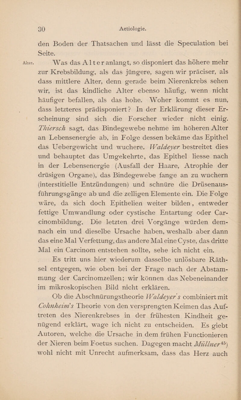 Alter. den Boden der Thatsachen und lässt die Speculation bei Seite. Was das Al t er anlangt, so disponiert das höhere mehr zur Krebs bildung, als das jüngere, sagen wir präciser, als dass mittlere Alter, denn gerade beim Nierenkrebs sehen wir, ist das kindliche Alter ebenso häufig, wenn nicht häufiger befallen, als das hohe. Woher kommt es nun, dass letzteres prädisponiert? In der Erklärung dieser Er¬ scheinung sind sich die Forscher wieder nicht einig. Thier sch sagt, das Bindegewebe nehme im höheren Alter an Lebensenergie ab, in Folge dessen bekäme das Epithel das Uebergewicht und wuchere. IValdeyer bestreitet dies und behauptet das Umgekehrte, das Epithel Hesse nach in der Lebensenergie (Ausfall der Haare, Atrophie der drüsigen Organe), das Bindegewebe fange an zu wuchern (interstitielle Entzündungen) und schnüre die Drüsenaus¬ führungsgänge ab und die zelligen Elemente ein. Die Folge wäre, da sich doch Epithelien weiter bilden, entweder fettige Umwandlung oder cystische Entartung oder Car- cinombildung. Die letzten drei Vorgänge würden dem¬ nach ein und dieselbe Ursache haben, weshalb aber dann das eine Mal Verfettung, das andere Mal eine Cyste, das dritte Mal ein Carcinom entstehen sollte, sehe ich nicht ein. Es tritt uns hier wiederum dasselbe unlösbare Räth- sel entgegen, wie oben bei der Frage nach der Abstam¬ mung der Carcinomzellen; wir können das Nebeneinander im mikroskopischen Bild nicht erklären. Ob die Abschnürungstheorie IValdeyer s combiniert mit Cohnheinis Theorie von den versprengten Keimen das Auf¬ treten des Nierenkrebses in der frühesten Kindheit ge¬ nügend erklärt, wrage ich nicht zu entscheiden. Es giebt Autoren, welche die Ursache in dem frühen Functionieren der Nieren beim Foetus suchen. Dagegen macht Müllner45) wohl nicht mit Unrecht aufmerksam, dass das Herz auch