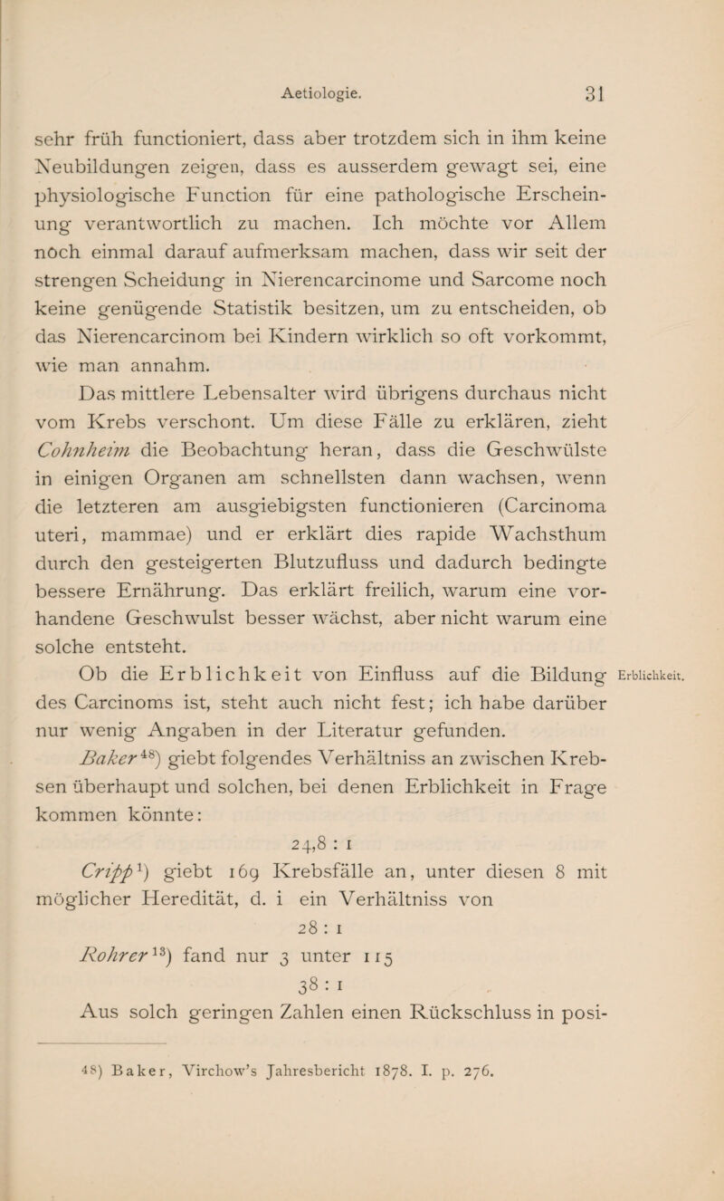 sehr früh functioniert, dass aber trotzdem sich in ihm keine Neubildungen zeigen, dass es ausserdem gewagt sei, eine physiologische Function für eine pathologische Erschein¬ ung verantwortlich zu machen. Ich möchte vor Allem noch einmal darauf aufmerksam machen, dass wir seit der strengen Scheidung in Nierencarcinome und Sarcome noch keine genügende Statistik besitzen, um zu entscheiden, ob das Nierencarcinom bei Kindern wirklich so oft vorkommt, wie man annahm. Das mittlere Lebensalter wird übrigens durchaus nicht vom Krebs verschont. Um diese Fälle zu erklären, zieht Cohnheim die Beobachtung heran, dass die Geschwülste in einigen Organen am schnellsten dann wachsen, wenn die letzteren am ausgiebigsten functionieren (Carcinoma uteri, mammae) und er erklärt dies rapide Wachsthum durch den gesteigerten Blutzufluss und dadurch bedingte bessere Ernährung. Das erklärt freilich, warum eine vor¬ handene Geschwulst besser wächst, aber nicht warum eine solche entsteht. Ob die Erblichkeit von Einfluss auf die Bildung des Carcinoms ist, steht auch nicht fest; ich habe darüber nur wenig Angaben in der Literatur gefunden. Baker 48) giebt folgendes Verhältnis an zwischen Kreb¬ sen überhaupt und solchen, bei denen Erblichkeit in Frage kommen könnte: 24,8 : 1 Criftfi^) giebt 169 Krebsfälle an, unter diesen 8 mit möglicher Heredität, d. i ein Verhältnis von 28 : 1 Rohr er fand nur 3 unter 115 38 : 1 Aus solch geringen Zahlen einen Rückschluss in posi- Erblichkeit. 4 8) Baker, Virchow’s Jahresbericht 1878. I. p. 276.