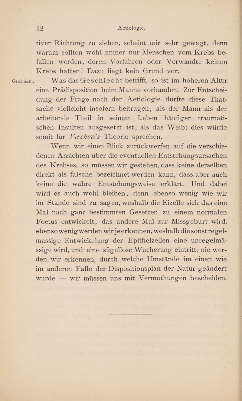 tiver Richtung zu ziehen, scheint mir sehr gewagt, denn warum sollten wohl immer nur Menschen vom Krebs be¬ fallen werden, deren Vorfahren oder Verwandte keinen Krebs hatten? Dazu liegt kein Grund vor. Geschlecht. Was das Geschlecht betrifft, so ist im höheren Alter eine Prädisposition beim Manne vorhanden. Zur Entschei¬ dung der Frage nach der Aetiologie dürfte diese That- sache vielleicht insofern beitragen, als der Mann als der arbeitende Theil in seinem Leben häufiger traumati¬ schen Insulten ausgesetzt ist, als das Weib; dies würde somit für Virchow’s Theorie sprechen. Wenn wir einen Blick zurück werfen auf die verschie¬ denen Ansichten über die eventuellen Entstehungsursachen des Krebses, so müssen wir gestehen, dass keine derselben direkt als falsche bezeichnet werden kann, dass aber auch keine die wahre Entstehungsweise erklärt. Und dabei wird es auch wohl bleiben, denn ebenso wenig wie wir im Stande sind zu sagen, weshalb die Eizelle sich das eine Mal nach ganz bestimmten Gesetzen zu einem normalen Foetus entwickelt, das andere Mal zur Missgeburt wird, ebensowenigwerden wir je erkennen, weshalb die sonst regel¬ mässige Entwickelung der Epithelzellen eine unregelmä¬ ssige wird, und eine zügellose Wucherung eintritt; nie wer¬ den wir erkennen, durch welche Umstände im einen wie im anderen Falle der Dispositionsplan der Natur geändert wurde — wir müssen uns mit Vermuthungen bescheiden.