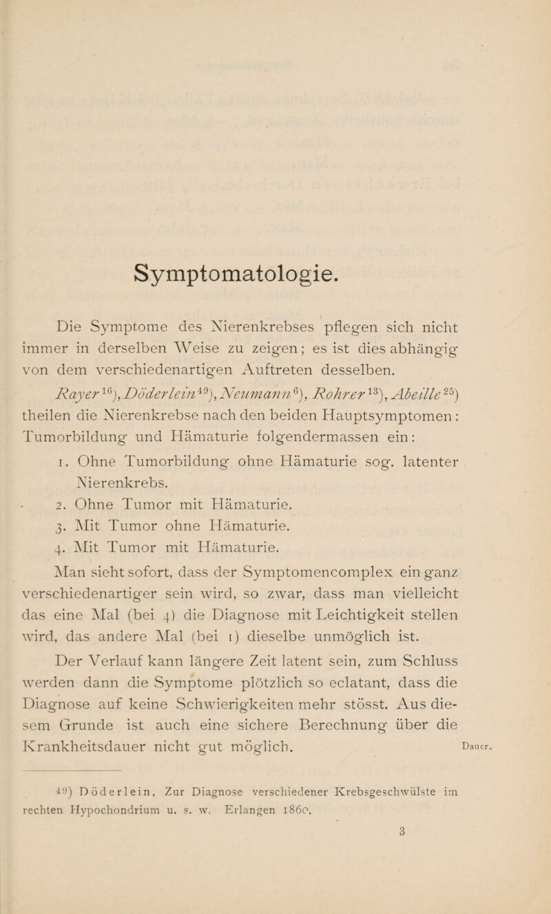 Symptomatologie. Die Symptome des Nierenkrebses pflegen sich nicht immer in derselben Weise zu zeigen; es ist dies abhängig von dem verschiedenartigen Auftreten desselben. Ray er 16j, Döderlein49), Neumann6), Rohr er13), Abeille25) theilen die Nierenkrebse nach den beiden Hauptsymptomen : Tumorbildung und Hämaturie folgendermassen ein: 1. Ohne Tumorbildung ohne Hämaturie sog. latenter Nierenkrebs. 2. Ohne Tumor mit Hämaturie. 3. Mit Tumor ohne Hämaturie. 4. Mit Tumor mit Hämaturie. Man sieht sofort, dass der Symptomencomplex ein ganz verschiedenartiger sein wird, so zwar, dass man vielleicht das eine Mal (bei 4) die Diagnose mit Leichtigkeit stellen wird, das andere Mal (bei 1) dieselbe unmöglich ist. Der Verlauf kann längere Zeit latent sein, zum Schluss werden dann die Symptome plötzlich so eclatant, dass die Diagnose auf keine Schwierigkeiten mehr stösst. Aus die¬ sem Grunde ist auch eine sichere Berechnung über die Krankheitsdauer nicht gut möglich. 49) Döderlein, Zur Diagnose verschiedener Krebsgeschwülste im rechten Plypochondrium u. s. w. Erlangen 1860. Dauer.