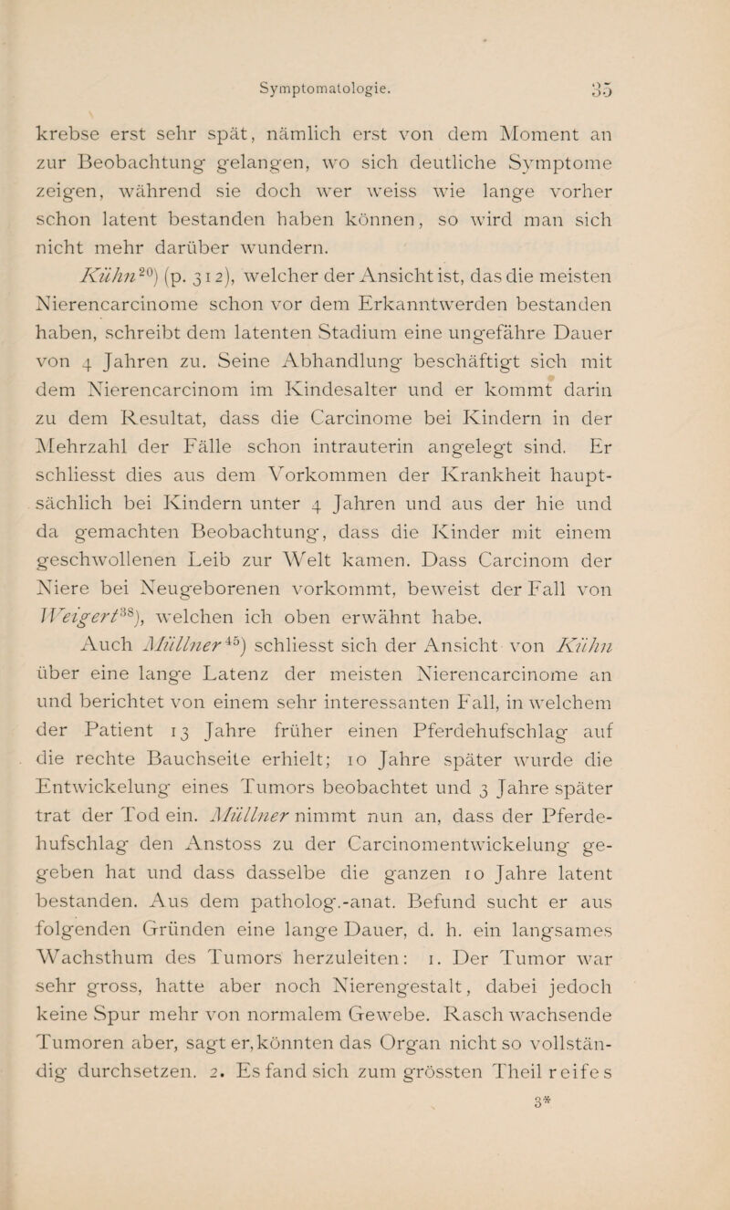 krebse erst sehr spät, nämlich erst von dem Moment an zur Beobachtung gelangen, wo sich deutliche Symptome zeigen, während sie doch wer weiss wie lange vorher schon latent bestanden haben können, so wird man sich nicht mehr darüber wundern. Kühn20) (p. 312), welcher der Ansicht ist, das die meisten Nierencarcinome schon vor dem Erkanntwerden bestanden haben, schreibt dem latenten Stadium eine ungefähre Dauer von 4 Jahren zu. Seine Abhandlung beschäftigt sich mit dem Nierencarcinom im Kindesalter und er kommt darin zu dem Resultat, dass die Carcinome bei Kindern in der Mehrzahl der Fälle schon intrauterin angelegt sind. Er schliesst dies aus dem Vorkommen der Krankheit haupt¬ sächlich bei Kindern unter 4 Jahren und aus der hie und da gemachten Beobachtung, dass die Kinder mit einem geschwollenen Leib zur Welt kamen. Dass Carcinom der Niere bei Neugeborenen vorkommt, beweist der Fall von Weigert38), welchen ich oben erwähnt habe. Auch Müllner45) schliesst sich der Ansicht von Kühn über eine lange Latenz der meisten Nierencarcinome an und berichtet von einem sehr interessanten Fall, in welchem der Patient 13 Jahre früher einen Pferdehufschlag auf die rechte Bauchseite erhielt; 10 Jahre später wurde die Entwickelung eines Tumors beobachtet und 3 Jahre später trat der Tod ein. Aüüllner nimmt nun an, dass der Pferde¬ hufschlag den Anstoss zu der Carcinomentwickelung ge¬ geben hat und dass dasselbe die ganzen 10 Jahre latent bestanden. Aus dem patholog'.-anat. Befund sucht er aus folgenden Gründen eine lange Dauer, d. h. ein langsames Wachsthum des Tumors herzuleiten: 1. Der Tumor war sehr gross, hatte aber noch Nierengestalt, dabei jedoch keine Spur mehr von normalem Gewebe. Rasch wachsende Tumoren aber, sagt er, könnten das Organ nicht so vollstän¬ dig durchsetzen. 2. Es fand sich zum grössten Theil reifes 3*