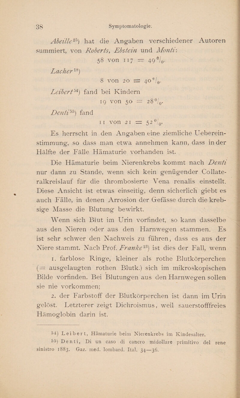 Abeille2b) hat die Angaben verschiedener Autoren summiert, von Roberts, Ebstein und Monti\ 58 von 117 — 49 °/0. Lacher18) 8 von 2 0 rrr 40 °/0. LeiberZ54) fand bei Kindern 19 von 50 — 28 °/0. Denti55) fand 11 von 21 — 5 2 °/0. Es herrscht in den Angaben eine ziemliche Ueberein- stimmung, so dass man etwa annehmen kann, dass in der Hälfte der Fälle Hämaturie vorhanden ist. Die Hämaturie beim Nierenkrebs kommt nach Denti nur dann zu Stande, wenn sich kein genügender Collate- ralkreislauf für die thrombosierte Vena renalis einstellt. Diese Ansicht ist etwas einseitig, denn sicherlich giebt es auch Fälle, in denen Arrosion der Gefässe durch die kreb- sige Masse die Blutung bewirkt. Wenn sich Blut im Urin vorfindet, so kann dasselbe aus den Nieren oder aus den Harnwegen stammen. Es ist sehr schwer den Nachweis zu führen, dass es aus der Niere stammt. Nach Prof. Lranke13) ist dies der Fall, wenn 1. farblose Ringe, kleiner als rothe Blutkörperchen ( — ausgelaugten rothen Blutk.) sich im mikroskopischen * Bilde vorfinden. Bei Blutungen aus den Harnwegen sollen sie nie Vorkommen; 2. der Farbstoff der Blutkörperchen ist dann im Urin gelöst. Letzterer zeigt Dichroismus, weil sauerstofffreies Hämoglobin darin ist. 54) Leib er t, Hämaturie beim Nierenkrebs im Kindesalter. 5 5) Denti, Di un caso di cancro midollare primitivo del sinistro 1883. Gaz. med. lombard. Ital. 34—36. rene