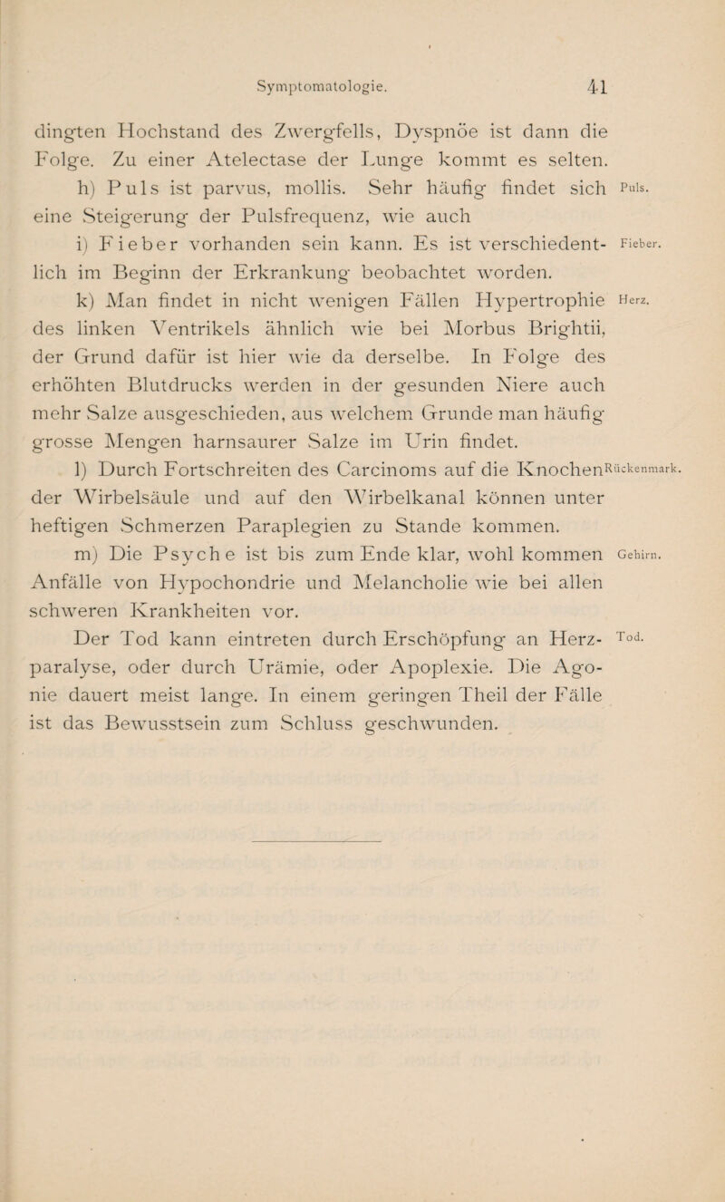 dingten Hochstand des Zwergfells, Dyspnoe ist dann die Folge. Zu einer Atelectase der Lunge kommt es selten. h) Puls ist parvus, mollis. Sehr häufig findet sich Puls, eine Steigerung der Pulsfrequenz, wie auch i) Fieber vorhanden sein kann. Es ist verschieden^ Fieber, lieh im Beginn der Erkrankung beobachtet worden. k) Man findet in nicht wenigen Fällen Hypertrophie Herz, des linken Ventrikels ähnlich wie bei Morbus Brightii, der Grund dafür ist hier wie da derselbe. In Folge des erhöhten Blutdrucks werden in der gesunden Niere auch mehr Salze ausgeschieden, aus welchem Grunde man häufig grosse Mengen harnsaurer Salze im LTrin findet. l) Durch Fortschreiten des Carcinoms auf die Knochenpückenmark- der Wirbelsäule und auf den Wirbelkanal können unter heftigen Schmerzen Paraplegien zu Stande kommen. m) Die Psyche ist bis zum Ende klar, wohl kommen Gehirn. Anfälle von Hypochondrie und Melancholie wie bei allen schweren Krankheiten vor. Der Tod kann ein treten durch Erschöpfung an Herz- Tod- paralyse, oder durch Urämie, oder Apoplexie. Die Ago¬ nie dauert meist lange. In einem geringen Theil der Fälle ist das Bewusstsein zum Schluss geschwunden.