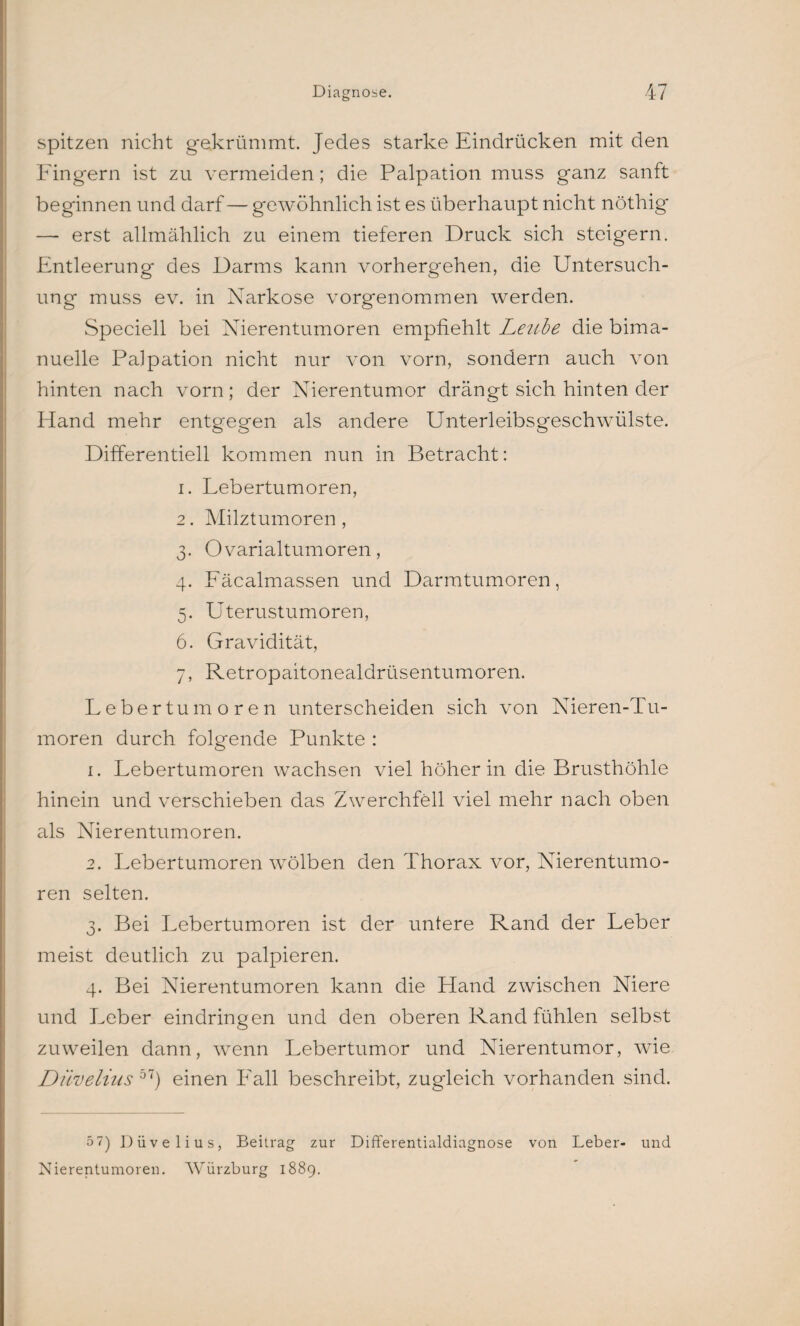 spitzen nicht gekrümmt. Jedes starke Eindrücken mit den Fingern ist zu vermeiden; die Palpation muss ganz sanft beginnen und darf — gewöhnlich ist es überhaupt nicht nöthig — erst allmählich zu einem tieferen Druck sich steigern. Entleerung des Darms kann vorhergehen, die Untersuch¬ ung muss ev. in Narkose vorgenommen werden. Speciell bei Nierentumoren empfiehlt Lenbe die bima- nuelle Palpation nicht nur von vorn, sondern auch von hinten nach vorn; der Nierentumor drängt sich hinten der Hand mehr entgegen als andere Unterleibsgeschwülste. Differentiell kommen nun in Betracht: 1. Lebertumoren, 2. Milztumoren , 3. Ovarialtumoren, 4. Fäcalmassen und Darmtumoren, 5. Uterustumoren, 6. Gravidität, 7. Retropaitonealdrüsentumoren. Lebertumoren unterscheiden sich von Nieren-Tu- moren durch folgende Punkte : 1. Lebertumoren wachsen viel höher in die Brusthöhle hinein und verschieben das Zwerchfell viel mehr nach oben als Nierentumoren. 2. Lebertumoren wölben den Thorax vor, Nierentumo¬ ren selten. 3. Bei Lebertumoren ist der untere Rand der Leber meist deutlich zu palpieren. 4. Bei Nierentumoren kann die Hand zwischen Niere und Leber eindringen und den oberen Rand fühlen selbst zuweilen dann, wenn Lebertumor und Nierentumor, wie Düvelius 5T) einen Lall beschreibt, zugleich vorhanden sind. 5 7) Düvelius, Beitrag zur Differentialdiagnose von Leber- und Nierentumoren. Würzburg 1889.