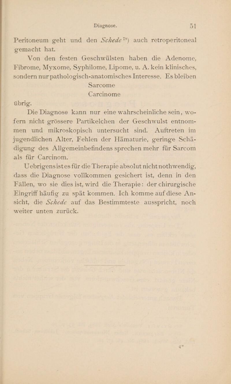 Peritoneum geht und den Schede7S) auch retroperitoneal gemacht hat. Von den festen Geschwülsten haben die Adenome, Fibrome, Myxome, Syphilome, Lipome, u. A. kein klinisches, sondern nur pathologisch-anatomisches Interesse. Es bleiben Sarcome Carcinome übrig. Die Diagnose kann nur eine wahrscheinliche sein, wo¬ fern nicht grössere Partikelchen der Geschwulst entnom¬ men und mikroskopisch untersucht sind. Auftreten im jugendlichen Alter, Fehlen der Hämaturie, geringe Schä¬ digung des Allgemeinbefindens sprechen mehr für Sarcom als für Carcinom. Uebrigens ist es für die Therapie absolut nicht nothwendig, dass die Diagnose vollkommen gesichert ist, denn in den Fällen, wo sie dies ist, wird die Therapie : der chirurgische Eingriff häufig zu spät kommen. Ich komme auf diese An¬ sicht, die Schede auf das Bestimmteste ausspricht, noch weiter unten zurück.