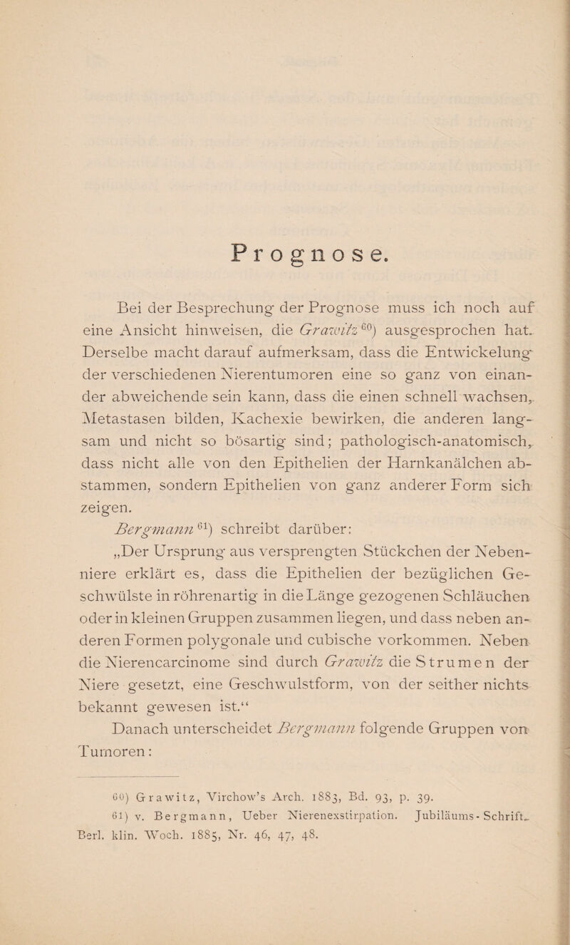 Prognose. Bei der Besprechung der Prognose muss ich noch auf eine Ansicht hinweisen, die Grawitz 60) ausgesprochen hat. Derselbe macht darauf aufmerksam, dass die Entwickelung der verschiedenen Nierentumoren eine so ganz von einan¬ der abweichende sein kann, dass die einen schnell wachsen,. Metastasen bilden, Kachexie bewirken, die anderen lang¬ sam und nicht so bösartig sind; pathologisch-anatomisch,, dass nicht alle von den Epithelien der Harnkanälchen ab¬ stammen, sondern Epithelien von ganz anderer Form sich zeigten. Bergmann61) schreibt darüber: „Der Ursprung aus versprengten Stückchen der Neben¬ niere erklärt es, dass die Epithelien der bezüglichen Ge¬ schwülste in röhrenartig in die Länge gezogenen Schläuchen oder in kleinen Gruppen zusammen liegen, und dass neben an¬ deren Formen polygonale und cubische Vorkommen. Neben die Nierencarcinome sind durch Grawitz die Strumen der Niere gesetzt, eine Geschwulstform, von der seither nichts bekannt gewesen ist.“ Danach unterscheidet Bergmann folgende Gruppen von Tumoren: GO) Grawitz, Virchow’s Arch. 1883, Bd. 93, p. 39. 61) v. Bergmann, Ueber Nierenexstirpation. Jubiläums - Schrift, Berl. klin. Woch. 1885, Nr. 46, 47, 48.