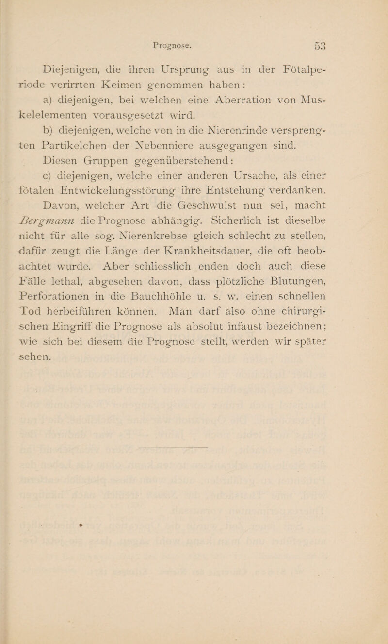 Diejenigen, die ihren Ursprung aus in der Fötalpe¬ riode verirrten Keimen genommen haben : a) diejenigen, bei welchen eine Aberration von Mus¬ kelelementen vorausgesetzt wird, b) diejenigen, welche von in die Nierenrinde verspreng¬ ten Partikelchen der Nebenniere ausgegangen sind. Diesen Gruppen gegenüberstehend: c) diejenigen, welche einer anderen Ursache, als einer fötalen Entwickelungsstörung' ihre Entstehung verdanken. Davon, welcher Art die Geschwulst nun sei, macht Bergmann die Prognose abhängig. Sicherlich ist dieselbe nicht für alle sog. Nierenkrebse gleich schlecht zu stellen, dafür zeugt die Länge der Krankheitsdauer, die oft beob¬ achtet wurde. Aber schliesslich enden doch auch diese Fälle lethal, abgesehen davon, dass plötzliche Blutungen, Perforationen in die Bauchhöhle u. s. w. einen schnellen Tod herbeiführen können. Man darf also ohne chirurgi¬ schen Eingriff die Prognose als absolut infaust bezeichnen; wie sich bei diesem die Prognose stellt, werden wir später sehen.