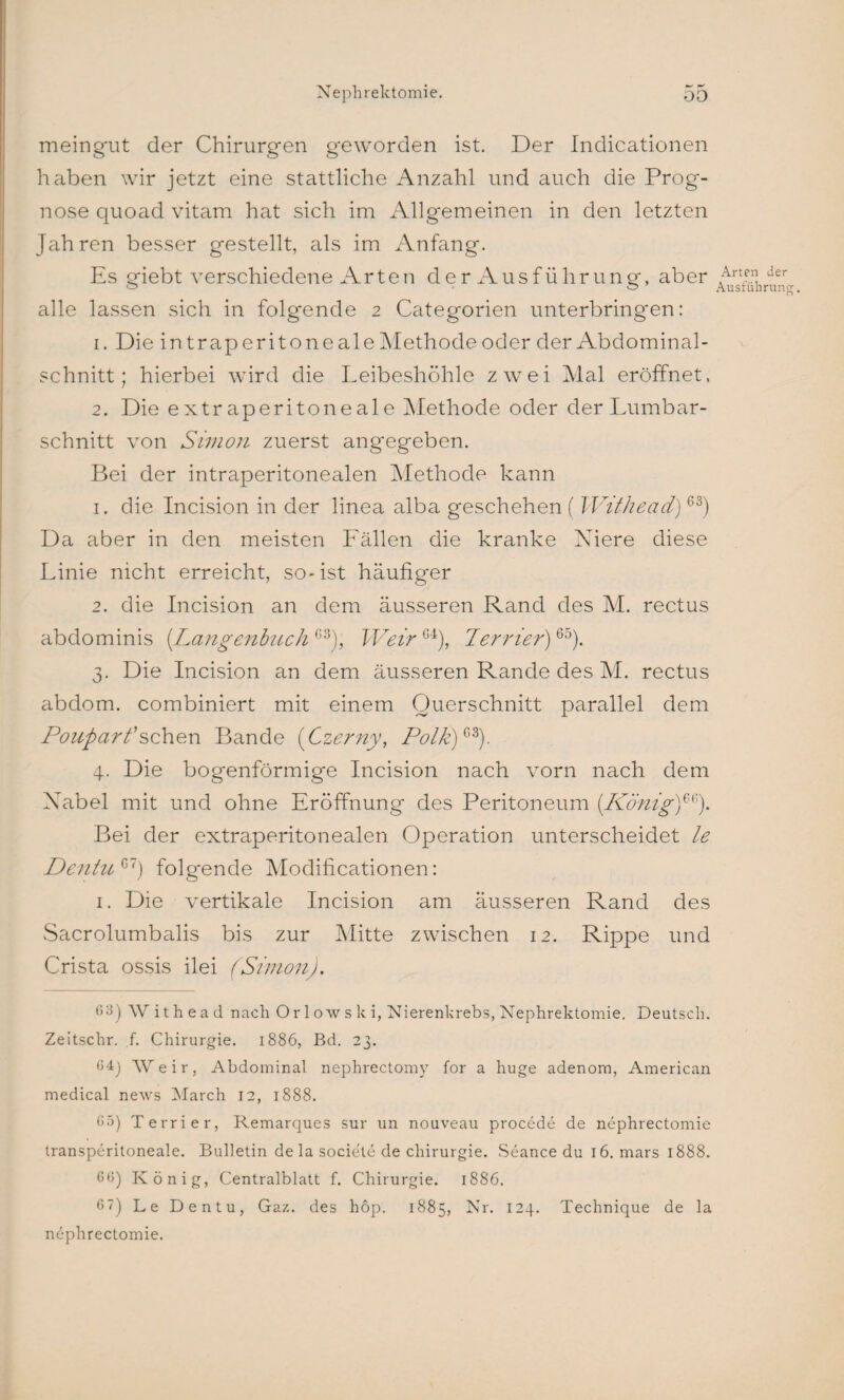 meingut der Chirurgen geworden ist. Der Indicationen haben wir jetzt eine stattliche Anzahl und auch die Prog¬ nose quoad vitam hat sich im Allgemeinen in den letzten Jahren besser gestellt, als im Anfang. Es giebt verschiedene Arten der Ausführung, aber alle lassen sich in folgende 2 Categorien unterbringen: 1. Die in traperitoneale Methode oder der Abdominal¬ schnitt; hierbei wird die Leibeshöhle zwei Mal eröffnet. 2. Die extraperitoneale Methode oder der Lumbar- schnitt von Simon zuerst angegeben. Bei der intraperitonealen Methode kann 1. die Incision in der linea alba geschehen ( Withead)63) Da aber in den meisten Fällen die kranke Niere diese Linie nicht erreicht, so-ist häufiger 2. die Incision an dem äusseren Rand des M. rectus abdominis (Langenbuch G3), Weir Gi), Terrier)65). 3. Die Incision an dem äusseren Rande des M. rectus abdom. combiniert mit einem Querschnitt parallel dem Pouparfsehen Bande (Czerny, Polk)Gi). 4. Die bogenförmige Incision nach vorn nach dem Nabel mit und ohne Eröffnung des Peritoneum (König)*®). Bei der extraperitonealen Operation unterscheidet le DentuG1) folgende Modificationen: 1. Die vertikale Incision am äusseren Rand des Sacrolumbalis bis zur Mitte zwischen 12. Rippe und Crista ossis ilei (Simon). 6 3) Withead nach Or 1 ow s k i, Nierenkrebs, Nephrektomie. Deutsch. Zeitschr. f. Chirurgie. 1886, Bd. 23. 64] Weir, Abdominal nephrectomy for a huge adenom, American medical news March 12, 1888. 65) Terrier, Remarques sur un nouveau procede de nephrectomie transperitoneale. Bulletin dela societe de Chirurgie. Seance du 16. mars 1888. 6 6) König, Centralblatt f. Chirurgie. 1886. 67) Le Dentu, Gaz. des hop. 1885, Nr. 124. Technique de la nephrectomie. Arten der Ausführung.