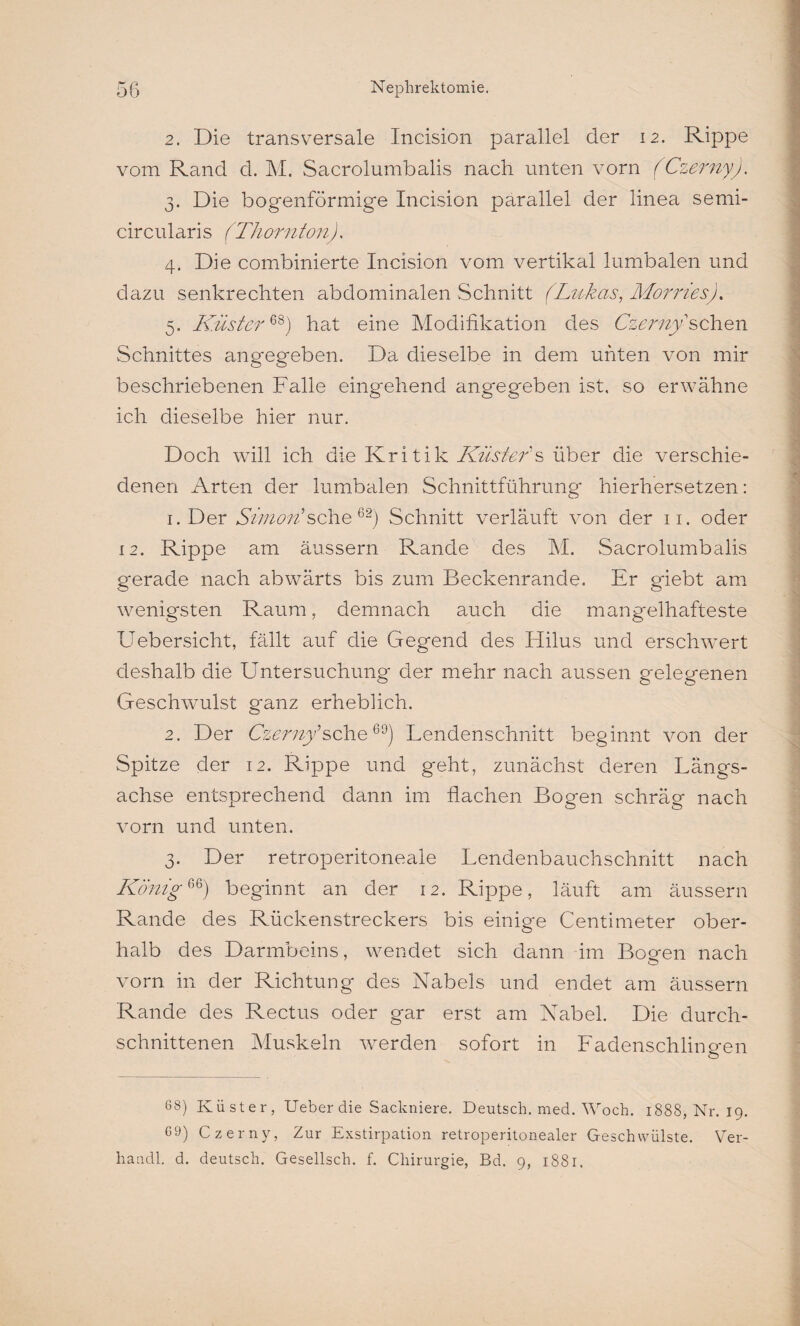 2. Die transversale Incision parallel der 12. Rippe vom Rand d. M. Sacrolumbalis nach unten vorn (Czerny). 3. Die bogenförmige Incision parallel der linea semi- circularis (Thornton). 4. Die combinierte Incision vom vertikal lumbalen und dazu senkrechten abdominalen Schnitt (Lnkcis, Morries). 5. Küster68) hat eine Modifikation des Czerny sehen Schnittes angegeben. Da dieselbe in dem unten von mir beschriebenen Falle eingehend angegeben ist, so erwähne ich dieselbe hier nur. Doch will ich die Kritik Küster s über die verschie¬ denen Arten der lumbalen Schnittführung hierhersetzen: 1. Der Simon'sehe62) Schnitt verläuft von der 11. oder 12. Rippe am äussern Rande des M. Sacrolumbalis g'erade nach abwärts bis zum Beckenrande. Er giebt am wenigsten Raum, demnach auch die mangelhafteste Uebersicht, fällt auf die Gegend des Hilus und erschwert deshalb die Untersuchung der mehr nach aussen gelegenen Geschwmlst ganz erheblich. 2. Der Czerny^sehe69) Lendenschnitt beginnt von der Spitze der 12. Rippe und geht, zunächst deren Längs¬ achse entsprechend dann im flachen Bogen schräg nach vorn und unten. 3. Der retroperitoneale Lendenbauchschnitt nach König% 6) beginnt an der 12. Rippe, läuft am äussern Rande des Rückenstreckers bis einige Centimeter ober¬ halb des Darmbeins, wendet sich dann im Bossen nach vorn in der Richtung des Nabels und endet am äussern Rande des Rectus oder gar erst am Nabel. Die durch¬ schnittenen Muskeln werden sofort in Ladenschiino-en 68) Küster, Ueber die Sackniere. Deutsch, med. Woch. 1888, Nr. 19. 69) Czerny, Zur Exstirpation retroperitonealer Geschwülste. Ver-