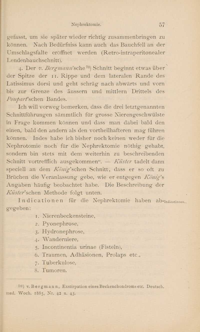 gefasst, um sie später wieder richtig zusammenbringen zu können. Nach Bedürfniss kann auch das Bauchfell an der Umschlagsfalte eröffnet werden (Retro-intraperitonealer Lendenbauchschnitt). 4. Der v. Bergmännische1®) Schnitt beginnt etwas über der Spitze der 11. Rippe und dem lateralen Rande des Latissimus dorsi und geht schräg nach abwärts und vorn bis zur Grenze des äussern und mittlern Drittels des Pouparfsehen Bandes. Ich will vorweg bemerken, dass die drei letztgenannten Schnittführungen sämmtlich für grosse Nierengeschwülste in Frage kommen können und dass man dabei bald den einen, bald den andern als den vortheilhafteren mag führen können. Indes habe ich bisher noch keinen weder für die Nephrotomie noch für die Nephrektomie nöthig gehabt, sondern bin stets mit dem weiterhin zu beschreibenden Schnitt vortrefflich ausgekommen“. — Küster tadelt dann speciell an dem König'sehen Schnitt, dass er so oft zu Brüchen die Veranlassung- gebe, wie er entgegen König's Angaben häufig beobachtet habe. Die Beschreibung der Küster'sehen Methode folgt unten. Indicationen für die Nephrektomie haben ab-indicatiouen gegeben: 1. Nierenbeckensteine, 2. Pyonephrose, 3. Hydronephrose, 4. Wanderniere, 5. Incontinentia urinae (Fisteln), 6. Traumen, Adhäsionen, Prolaps etc., 7. Tuberkulose, 8. Tumoren. 7 0) v. Bergmann, Exstirpation eines Beckenchondroms etc. Deutsch, med. Woch. 1885, Nr. 42 u. 43.
