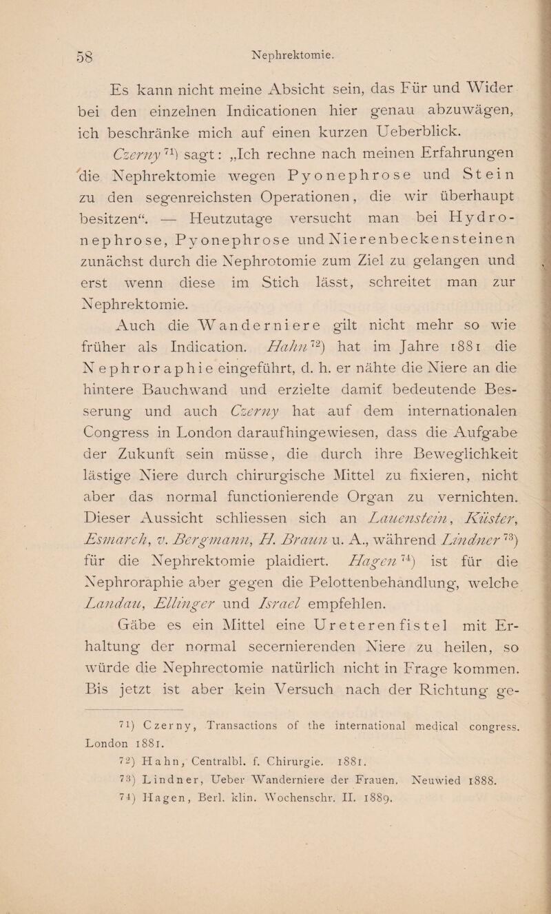 Es kann nicht meine Absicht sein, das Für und Wider bei den einzelnen Inaicationen hier genau abzuwägen, ich beschränke mich auf einen kurzen Ueberblick. Czerny11) sagt: „Ich rechne nach meinen Erfahrungen die Nephrektomie wegen Pyonephrose und Stein zu den segenreichsten Operationen, die wir überhaupt besitzen“. — Heutzutage versucht man bei Hydro- nephrose, Pyonephrose und Nierenbeckensteinen zunächst durch die Nephrotomie zum Ziel zu gelangen und erst wenn diese im Stich lässt, schreitet man zur Nephrektomie. Auch die Wanderniere gilt nicht mehr so wie früher als Indication. Hahn1'2) hat im Jahre 1881 die N ephroraphie eingeführt, d. h. er nähte die Niere an die hintere Bauchwand und erzielte damit bedeutende Bes¬ serung und auch Czerny hat auf dem internationalen Congress in London daraufhingewiesen, dass die Aufgabe der Zukunft sein müsse, die durch ihre Beweglichkeit lästige Niere durch chirurgische Mittel zu fixieren, nicht aber das normal functionierende Org'an zu vernichten. Dieser Aussicht schliessen sich an Lauenstein, Küster, Esmarch, v. Bergmann, II. Braun u. A., während Lindner73) für die Nephrektomie plaidiert. Hagen74) ist für die Nephroraphie aber geg'en die Pelottenbehandlung, welche Landau, Etting er und Israel empfehlen. Gäbe es ein Mittel eine Ur e t er en fis t e 1 mit Er¬ haltung' der normal secernierenden Niere zu heilen, so würde die Nephrectomie natürlich nicht in Frage kommen. Bis jetzt ist aber kein Versuch nach der Richtung- ge- 71) Czerny, Transactions of the international medical congress. London 1881. 7 2) Hahn, Centralbl. f. Chirurgie. 1881. 73) Lindner, Ueber Wanderniere der Frauen. Neuwied 1888. 74) Hagen, Berl. klin. Wochenschr. II. 1889.