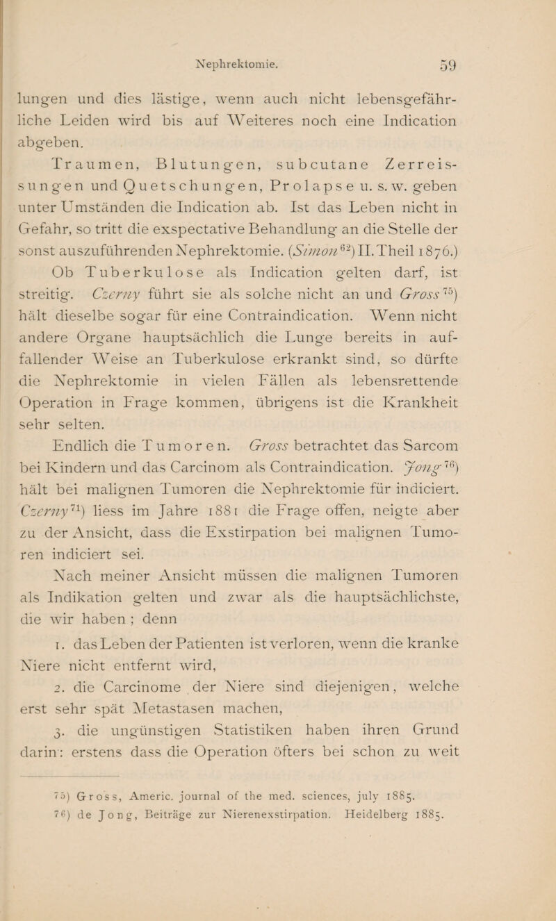lungert und dies lästige, wenn auch nicht lebensgefähr¬ liche Leiden wird bis auf Weiteres noch eine Indication abgeben. Traumen, Blutungen, subcutane Zerreis- sungen und Quetschungen, Prolapse u. s. w. geben unter Umständen die Indication ab. Ist das Leben nicht in Gefahr, so tritt die exspectative Behandlung an die Stelle der sonst auszuführenden Nephrektomie. (Simon62) II.Theil 1876.) Ob Tuberkulose als Indication gelten darf, ist streitig*. Czerny führt sie als solche nicht an und Gross75) hält dieselbe sogar für eine Contraindication. Wenn nicht andere Organe hauptsächlich die Lunge bereits in auf¬ fallender Weise an Tuberkulose erkrankt sind, so dürfte die Nephrektomie in vielen Fällen als lebensrettende Operation in Frage kommen, übrig*ens ist die Krankheit sehr selten. Endlich die Tumoren. Gross betrachtet das Sarcom bei Kindern und das Carcinom als Contraindication. Jong76) hält bei malignen Tumoren die Nephrektomie für indiciert. Czerny11) liess im Jahre 1881 die Frage offen, neigte aber zu der Ansicht, dass die Exstirpation bei malignen Tumo¬ ren indiciert sei. Nach meiner Ansicht müssen die malignen Tumoren als Indikation gelten und zwar als die hauptsächlichste, die wir haben ; denn 1. das Leben der Patienten ist verloren, wenn die kranke Niere nicht entfernt wird, 2. die Carcinome der Niere sind diejenigen, welche erst sehr spät Metastasen machen, 3. die ungünstigen Statistiken haben ihren Grund darin: erstens dass die Operation öfters bei schon zu wreit 75) Gross, Americ. journal of the med. Sciences, july 1885. 76) de Jong, Beiträge zur Nierenexstirpation. Heidelberg 1885.