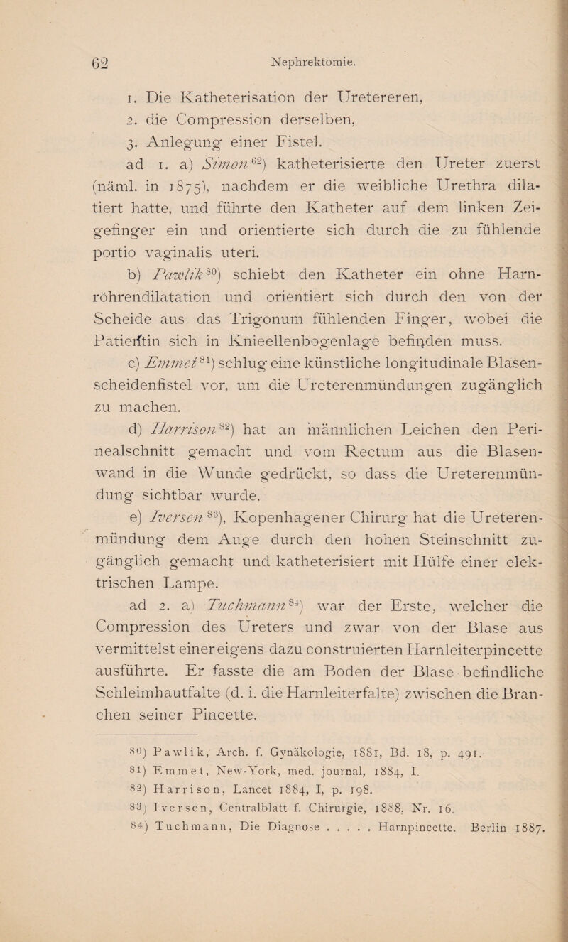 1. Die Katheterisation der Uretereren, 2. die Compression derselben, 3. Anlegung einer Fistel. ad 1. a) Simon62) katheterisierte den Ureter zuerst (näml. in 1875), nachdem er die weibliche Urethra dila- tiert hatte, und führte den Katheter auf dem linken Zei- gefinger ein und orientierte sich durch die zu fühlende portio vaginalis uteri. b) Pawlik80) schiebt den Katheter ein ohne Harn¬ röhrendilatation und orientiert sich durch den von der Scheide aus das Trigonum fühlenden Finger, wobei die Patierftin sich in Knieellenbogenlage befinden muss. c) Emmet81) schlug eine künstliche longitudinale Blasen¬ scheidenfistel vor, um die Ureterenmündungen zugänglich zu machen. d) Harris01182) hat an männlichen Leichen den Peri¬ nealschnitt gemacht und vom Rectum aus die Blasen¬ wand in die Wunde gedrückt, so dass die Ureterenmün- düng sichtbar wurde. e) Iversen 83j, Ivopenhagener Chirurg hat die Ureteren- ^ . . mündung dem Auge durch den hohen Steinschnitt zu¬ gänglich gemacht und katheterisiert mit Hülfe einer elek¬ trischen Lampe. ad 2. a) Tuch manu81) war der Erste, welcher die Compression des Ureters und zwar von der Blase aus vermittelst einer eigens dazu construierten Harnleiterpincette ausführte. Er fasste die am Boden der Blase befindliche Schleimhautfalte (d. i. die Harnleiterfalte) zwischen die Bran¬ chen seiner Pincette. % 80) Pawlik, Arch. f. Gynäkologie, 1881, Bd. 18, p. 491. 81) Emmet, New-York, med. journal, 1884, I. 82) Harrison, Lancet 1884, I, p. 198. 83) Iversen, Centralblatt f. Chirurgie, 1888, Nr. 16. 84) Tuchmann, Die Diagnose.Harnpincette. Berlin 1887.