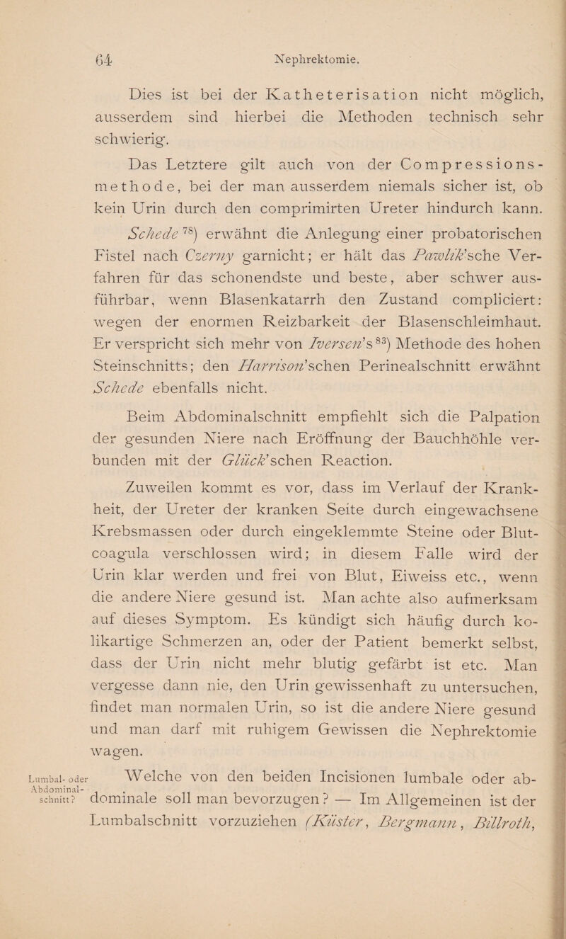 Dies ist bei der Katheterisation nicht möglich, ausserdem sind hierbei die Methoden technisch sehr schwierig. Das Letztere gilt auch von der Compressions- methode, bei der man ausserdem niemals sicher ist, ob kein Urin durch den comprimirten Ureter hindurch kann. Schede 7S) erwähnt die Anlegung einer probatorischen Fistel nach Czerny garnicht; er hält das PawliJdsehe Ver¬ fahren für das schonendste und beste, aber schwer aus¬ führbar, wenn Blasenkatarrh den Zustand compliciert: weg'en der enormen Reizbarkeit der Blasenschleimhaut. Er verspricht sich mehr von Iverseiis83) Methode des hohen Steinschnitts; den Harrison'sehen Perinealschnitt erwähnt Schede ebenfalls nicht. Beim Abdominalschnitt empfiehlt sich die Palpation der gesunden Niere nach Eröffnung der Bauchhöhle ver¬ bunden mit der Glück'sehen Reaction. Zuweilen kommt es vor, dass im Verlauf der Krank¬ heit, der Ureter der kranken Seite durch eingewachsene Krebsmassen oder durch eingeklemmte Steine oder Blut- coagula verschlossen wird; in diesem Falle wird der Urin klar werden und frei von Blut, Eiweiss etc., wenn die andere Niere gesund ist. Man achte also aufmerksam auf dieses Symptom. Es kündigt sich häufig durch ko¬ likartige Schmerzen an, oder der Patient bemerkt selbst, dass der Urin nicht mehr blutig gefärbt ist etc. Man vergesse dann nie, den Urin gewissenhaft zu untersuchen, findet man normalen Urin, so ist die andere Niere gesund und man darf mit ruhigem Gewissen die Nephrektomie wagen. Lumbal- oder Welche von den beiden Incisionen lumbale oder ab- Abdominal- , . schnitt? dommale soll man bevorzugen ? — Im Allgemeinen ist der Lumbalschnitt vorzuziehen (Küster, Bergmann, Bülroth,