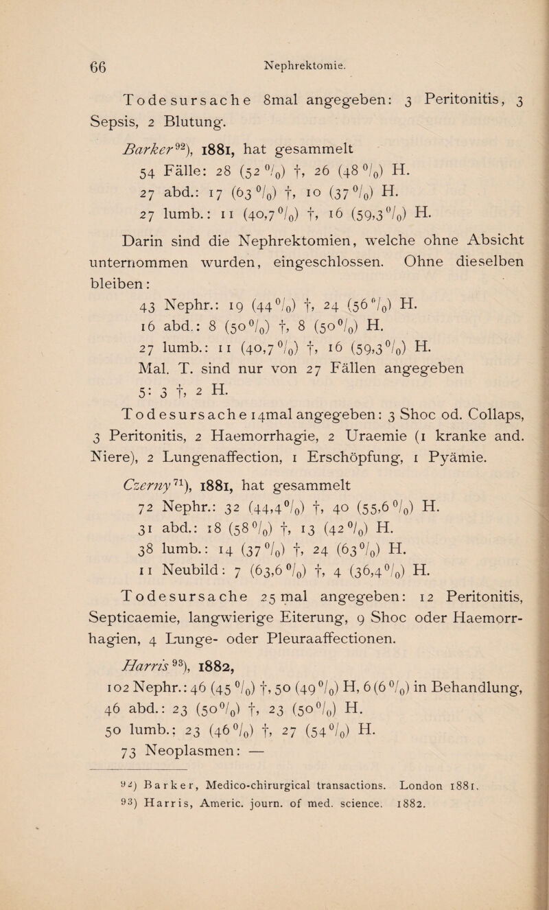 Todesursache 8mal angegeben: 3 Peritonitis, 3 Sepsis, 2 Blutung. Barker92), 1881, hat gesammelt 54 Fälle: 28 (52 °/0) f, 26 (48 °/0) H. 27 abd.: 17 (63 °/0) f, 10 (37 °/0) H- 27 lumb.: 11 (40,7 °/0) t, 16 (59,3°/0) H. Darin sind die Nephrektomien, welche ohne Absicht unternommen wurden, eingeschlossen. Ohne dieselben bleiben: 43 Nephr.: 19 (44°/o) t» 24 (5^°/0) H. 16 abd.: 8 (5o°/0) f, 8 (5O°/0) H. 27 lumb.: 11 (40,7 °/0) t, 16 (59,3°/0) H. Mal. T. sind nur von 27 Fällen angegeben 5: 3 t» 2 H. Tod esursache i4mal angegeben: 3 Shoc od. Collaps, 3 Peritonitis, 2 Haemorrhagie, 2 Uraemie (1 kranke and. Niere), 2 Lungenaffection, 1 Erschöpfung, 1 Pyämie. Czerny11), 1881, hat gesammelt 72 Nephr.: 32 (44,4°/0) f, 40 (55>6 °/0) H. 31 abd.: 18 (58 °/0) f, 13 (42 °/0) H. 38 lumb.: 14 (37 °/0) f, 24 (63 °/0) H. 11 Neubild: 7 (63,6 °/0) f, 4 (36,4 °/0) H. Todesursache 25 mal angegeben: 12 Peritonitis, Septicaemie, langwierige Eiterung, 9 Shoc oder Haemorr- hagien, 4 Dunge- oder Pleuraaffectionen. Harris 93), 1882, 102 Nephr.: 46 (45 °/0) f, 50 (49°/0) H, 6(6 °/0) in Behandlung, 46 abd.: 23 (5o°/0) f, 23 (5O°/0) H. 50 lumb.; 23 (46°/0) f, 27 (54°/0) H- 73 Neoplasmen: — 9<9 Barker, Medico-chirurgical transactions. London 1881. 93) Harris, Americ. journ. of med. Science. 1882.