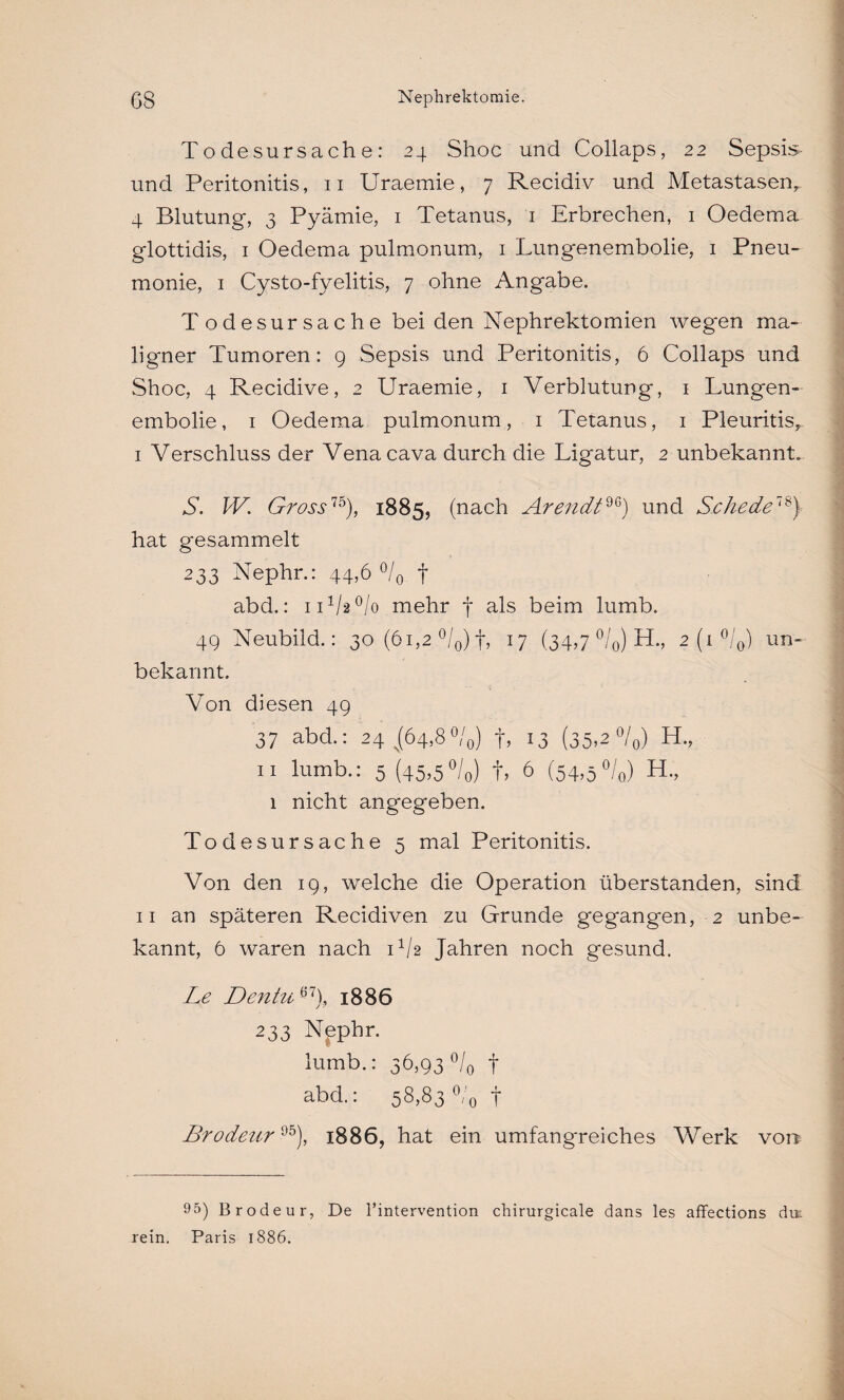 Todesursache: 24 Shoc und Collaps, 22 Sepsis- und Peritonitis, 11 Uraemie, 7 Recidiv und Metastasen, 4 Blutung, 3 Pyämie, 1 Tetanus, 1 Erbrechen, 1 Oedema glottidis, 1 Oedema pulmonum, 1 Lungenembolie, 1 Pneu¬ monie, 1 Cysto-fyelitis, 7 ohne Angabe. T odesursache bei den Nephrektomien wegen ma¬ ligner Tumoren: 9 Sepsis und Peritonitis, 6 Collaps und Shoc, 4 Recidive, 2 Uraemie, 1 Verblutung, 1 Lungen¬ embolie, 1 Oedema pulmonum, 1 Tetanus, 1 Pleuritis, I Verschluss der Venacava durch die Ligatur, 2 unbekannt. S. W. Gross15), 1885, (nach Arendt96) und Schede78) hat gesammelt 233 Nephr.: 44,6 °/0 t abd.: iUM/o mehr f als beim lumb. 49 Neubild.: 30 (61,2 °/0) f, 17 (34,7 °/0) H., 2 (1 °/0) un¬ bekannt. Von diesen 49 37 abd.: 24 ^(64,8°/0) +, 13 (35>2 °/0) H., 11 lumb.: 5 (45,5°/0) t, 6 (54,5%) H., 1 nicht angegeben. Todesursache 5 mal Peritonitis. Von den 19, welche die Operation überstanden, sind II an späteren Recidiven zu Grunde gegangen, 2 unbe¬ kannt, 6 waren nach U/2 Jahren noch gesund. Le Dentu 67J 1886 233 Nephr. lumb.: 36,93 °/0 f abd.: 58,83 °/0 t Brodeur95), 1886, hat ein umfangreiches Werk von 95) Brodeur, De l’intervention cliirurgicale dans les affections du: rein. Paris 1886.