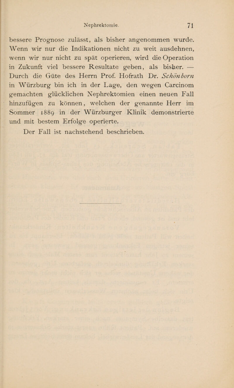bessere Prognose zulässt, als bisher angenommen wurde. Wenn wir nur die Indikationen nicht zu weit ausdehnen, wenn wir nur nicht zu spät operieren, wird die Operation in Zukunft viel bessere Resultate geben, als bisher. — Durch die Güte des Herrn Prof. Hofrath Dr. Schönborn in Würzburg bin ich in der Lage, den wegen Carcinom gemachten glücklichen Nephrektomien einen neuen Fall hinzufügen zu können, welchen der genannte Herr im Sommer 1889 in der Würzburger Klinik demonstrierte und mit bestem Erfolge operierte. Der Fall ist nachstehend beschrieben.