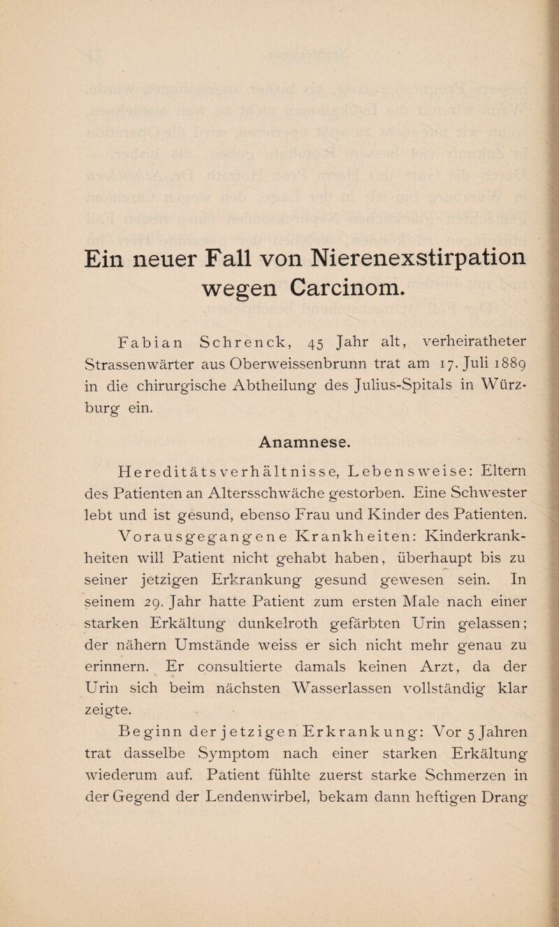 Ein neuer Fall von Nierenexstirpation wegen Carcinom. Fabian Sehrenck, 45 Jahr alt, verheiratheter Strassenwärter aus Oberweissenbrunn trat am 17. Juli 1889 in die chirurgische Abtheilung des Julius-Spitals in Würz¬ burg ein. Anamnese. Hereditäts Verhältnisse, Lebensweise: Eltern des Patienten an Altersschwäche gestorben. Eine Schwester lebt und ist gesund, ebenso Frau und Kinder des Patienten. Vorausgegangene Krankheiten: Kinderkrank¬ heiten will Patient nicht gehabt haben, überhaupt bis zu seiner jetzigen Erkrankung gesund gewesen sein. In seinem 29. Jahr hatte Patient zum ersten Male nach einer starken Erkältung dunkelroth gefärbten Urin gelassen; der nähern Umstände weiss er sich nicht mehr genau zu erinnern. Er consultierte damals keinen Arzt, da der Urin sich beim nächsten Wasserlassen vollständig klar zeigte. Beginn derjetzigen Erkrankung: Vor 5 Jahren trat dasselbe Symptom nach einer starken Erkältung wiederum auf. Patient fühlte zuerst starke Schmerzen in der Gegend der Lendenwirbel, bekam dann heftigen Drang