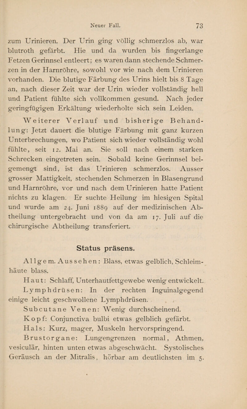 zum Urinieren. Der Urin ging völlig schmerzlos ab, war blutroth gefärbt. Hie und da wurden bis fingerlange Fetzen Gerinnsel entleert; es waren dann stechende Schmer¬ zen in der Harnröhre, sowohl vor wie nach dem Urinieren vorhanden. Die blutige Färbung des Urins hielt bis 8 Tage an, nach dieser Zeit war der Urin wieder vollständig hell und Patient fühlte sich vollkommen gesund. Nach jeder geringfügigen Erkältung wiederholte sich sein Leiden. Weiterer Verlauf und bisherige Behand¬ lung: Jetzt dauert die blutige Färbung mit ganz kurzen Unterbrechungen, wo Patient sich wieder vollständig wohl fühlte, seit 12. Mai an. Sie soll nach einem starken Schrecken eingetreten sein. Sobald keine Gerinnsel bei¬ gemengt sind, ist das Firmieren schmerzlos. Ausser grosser Mattigkeit, stechenden Schmerzen in Blasengrund und Harnröhre, vor und nach dem Urinieren hatte Patient nichts zu klagen. Er suchte Heilung im hiesigen Spital und wurde am 24. Juni 188g auf der medizinischen Ab¬ theilung untergebracht und von da am 17. Juli auf die chirurgische Abtheilung transferiert. Status präsens. Al lge m. Aus seh en : Blass, etwas gelblich, Schleim¬ häute blass. PI au t: Schlaff, Unterhautfettgewebe wenig entwickelt. Lymphdrüsen: In der rechten Inguinalgegend einige leicht geschwollene Lymphdrüsen. Subcutane Venen: Wenig durchscheinend. Kopf: Conjunctiva bulbi etwas gelblich gefärbt. Hals: Kurz, mager, Muskeln hervorspringend. Brustorgane: Lungengrenzen normal, Athmen, vesiculär, hinten unten etwas abgeschwächt. Systolisches Geräusch an der Mitralis, hörbar am deutlichsten im 5.