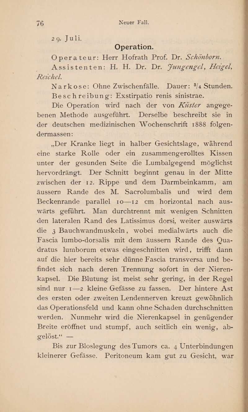 29. Juli. Operation. Operateur: Herr Hofrath Prof. Dr. Schönborn. Assistenten: H. H. Dr. Dr. Jungengel, Heigel, Reichel. Narkose: Ohne Zwischenfälle. Dauer: 3/4 Stunden. Beschreibung: Exstirpatio renis sinistrae. Die Operation wird nach der von Küsier angege¬ benen Methode ausgeführt. Derselbe beschreibt sie in der deutschen medizinischen Wochenschrift 1888 folgen- dermassen: „Der Kranke liegt in halber Gesichtslage, während eine starke Rolle oder ein zusammengerolltes Kissen unter der gesunden Seite die Lumbalgegend möglichst hervordrängt. Der Schnitt beginnt genau in der Mitte zwischen der 12. Rippe und dem Darmbeinkamm, am äussern Rande des M. Sacrolumbalis und wird dem Beckenrande parallel 10—12 cm horizontal nach aus¬ wärts geführt. Man durchtrennt mit wenigen Schnitten den lateralen Rand des Latissimus dorsi, weiter auswärts die 3 Bauchwandmuskeln, wobei medialwärts auch die Fascia lumbo-dorsalis mit dem äussern Rande des Qua- dratus lumborum etwas eingeschnitten wird, trifft dann auf die hier bereits sehr dünne Fascia transversa und be¬ findet sich nach deren Trennung sofort in der Nieren¬ kapsel. Die Blutung ist meist sehr gering, in der Regel sind nur 1—2 kleine Gefässe zu fassen. Der hintere Ast des ersten oder zweiten Lendennerven kreuzt gewöhnlich das Operationsfeld und kann ohne Schaden durchschnitten werden. Nunmehr wird die Nierenkapsel in genügender Breite eröffnet und stumpf, auch seitlich ein wenig, ab¬ gelöst.“ — Bis zur Bioslegung des Tumors ca. 4 Unterbindungen kleinerer Gefässe. Peritoneum kam gut zu Gesicht, war