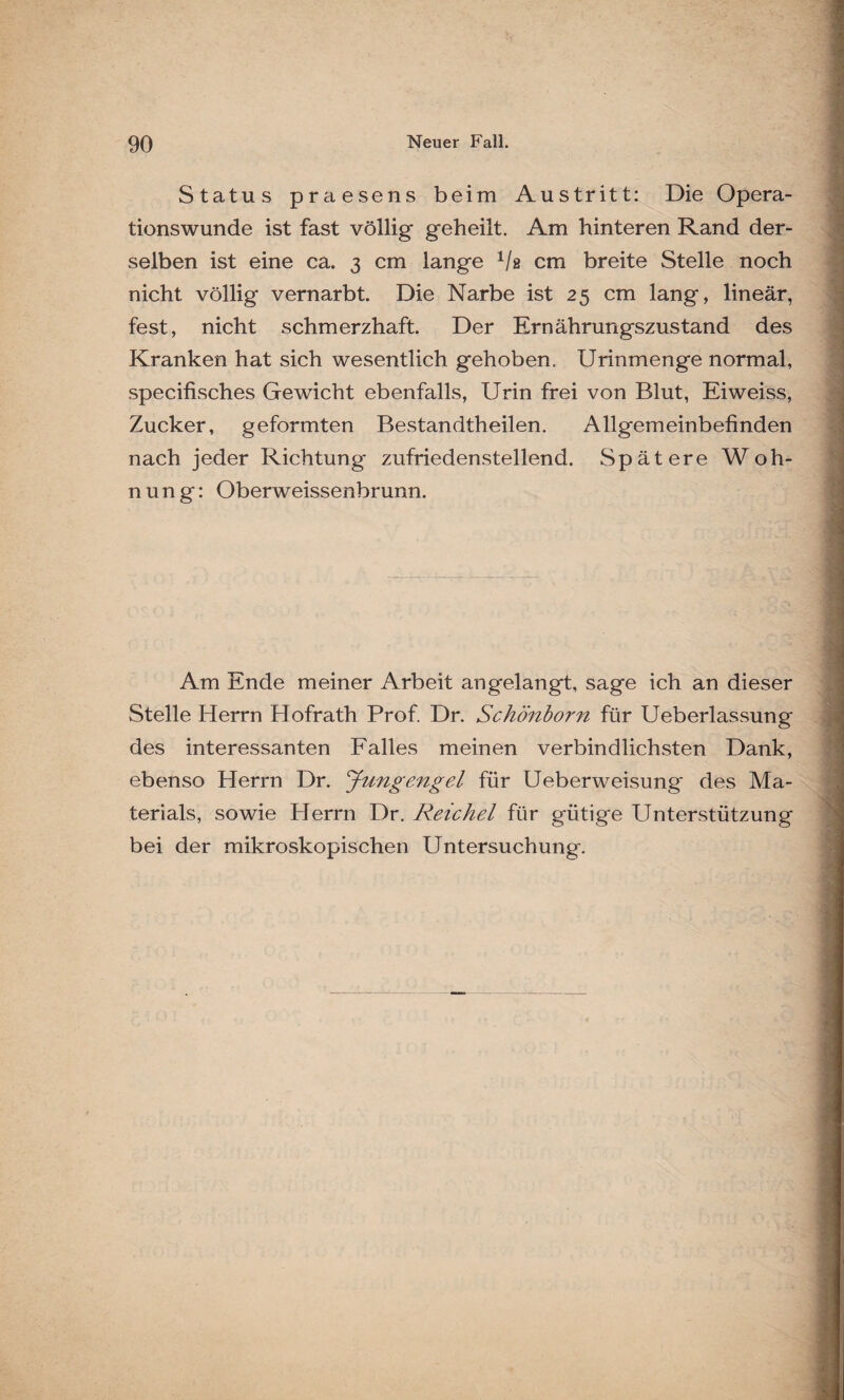 Status praesens beim Austritt: Die Opera¬ tionswunde ist fast völlig geheilt. Am hinteren Rand der¬ selben ist eine ca. 3 cm lange 1/s cm breite Stelle noch nicht völlig vernarbt. Die Narbe ist 25 cm lang, lineär, fest, nicht schmerzhaft. Der Ernährungszustand des Kranken hat sich wesentlich gehoben. Urinmenge normal, specifisches Gewicht ebenfalls, Urin frei von Blut, Eiweiss, Zucker, geformten Bestandtheilen. Allgemeinbefinden nach jeder Richtung zufriedenstellend. Spätere Woh¬ nung: Oberweissenbrunn. Am Ende meiner Arbeit an gelangt, sage ich an dieser Stelle Herrn Hofrath Prof. Dr. Schönborn für Ueberlassung des interessanten Falles meinen verbindlichsten Dank, ebenso Herrn Dr. Jungengel für Ueberweisung des Ma¬ terials, sowie Herrn Dr. Reichel für gütige Unterstützung bei der mikroskopischen Untersuchung.