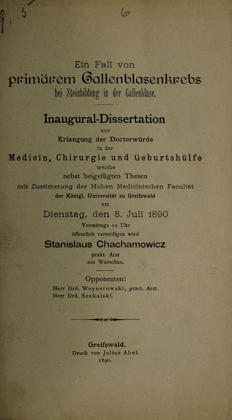 Ein Fall von pmmät?em (9cillenblasenkvebs bei Steinbildtmg in der Gallenblase. Inaugural-Dissertation zur Erlangung der Doctorwürde in der Mediein, Chirurgie und üeburtshülfe welche nebst beigefügten Thesen mit Zustimmung der Hohen Medieinisehen Facultät der Königl. Universität zu Greifswald am Dienstag, den 8. Juli 1890 Vormittags 11 Uhr öffentlich verteidigen wird Stanislaus Chachamowicz prakt. Arzt aus Warschau. Opponenten: Herr Dra. Weynerowski, pract. Arzt. Herr Drd. Szukalski. Greifswald. Druck von Julius Abel. 1890.
