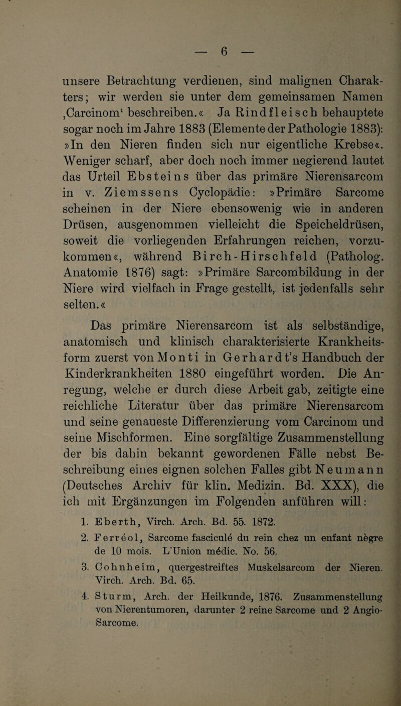 unsere Betrachtung verdienen, sind malignen Charak¬ ters; wir werden sie unter dem gemeinsamen Namen ,Carcinomc beschreiben.« Ja Rindfleisch behauptete sogar noch im Jahre 1883 (Elemente der Pathologie 1883): »In den Nieren finden sich nur eigentliche Krebse«. Weniger scharf, aber doch noch immer negierend lautet das Urteil Ebsteins über das primäre Nierensarcom in v. Ziemssens Cyclopädie: »Primäre Sarcome scheinen in der Niere ebensowenig wie in anderen Drüsen, ausgenommen vielleicht die Speicheldrüsen, soweit die vorliegenden Erfahrungen reichen, vorzu¬ kommen«, während Birch-Hirsc Ilfeld (Patholog. Anatomie 1876) sagt: »Primäre Sarcombildung in der Niere wird vielfach in Frage gestellt, ist jedenfalls sehr selten.« Das primäre Nierensarcom ist als selbständige, anatomisch und klinisch charakterisierte Krankheits¬ form zuerst vonMonti in Gerhardt’s Handbuch der Kinderkrankheiten 1880 eingeführt worden. Die An¬ regung, welche er durch diese Arbeit gab, zeitigte eine reichliche Literatur über das primäre Nierensarcom und seine genaueste Differenzierung vom Carcinom und seine Mischformen. Eine sorgfältige Zusammenstellung der bis dahin bekannt gewordenen Fälle nebst Be¬ schreibung eines eignen solchen Falles gibt Neumann (Deutsches Archiv für klim Medizin. Bd. XXX), die ich mit Ergänzungen im Folgenden anführen will: 1. Eberth, Virch. Arch. Bd. 55. 1872. 2. Ferreol, Sarcome fascicule du rein chez un enfant negre de 10 mois. L’Union m£dic. No. 56. 3. Colinheim, quergestreiftes Muskelsarcom der Nieren. Virch. Arch. Bd. 65. 4. Sturm, Arch. der Heilkunde, 1876. Zusammenstellung von Nierentumoren, darunter 2 reine Sarcome und 2 Angio- Sarcome.