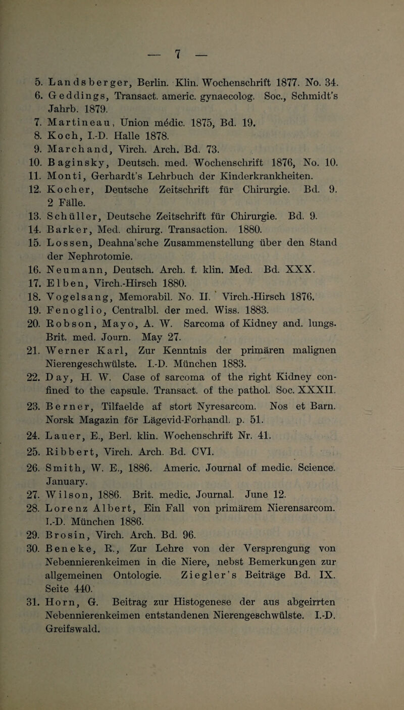 5. Landsberger, Berlin. Klin. Wochenschrift 1877. No. 34. 6. Geddings, Transact. americ. gynaecolog. Soc., Schmidt’s Jahrb. 1879. 7. Martineau, Union m£dic. 1875, Bd. 19. 8. Koch, I.-D. Halle 1878. 9. Marchand, Yirch. Arch. Bd. 73. 10. Baginsky, Deutsch, med. Wochenschrift 1876, No. 10. 11. Monti, Gerhardt’s Lehrbuch der Kinderkrankheiten. 12. Kocher, Deutsche Zeitschrift für Chirurgie. Bd. 9. 2 Fälle. 13. Schüller, Deutsche Zeitschrift für Chirurgie. Bd. 9. 14. Bark er, Med. Chirurg. Transaction. 1880. 15. Lossen, Deahna’sche Zusammenstellung über den Stand der Nephrotomie. 16. Neumann, Deutsch. Arch. f. klin. Med. Bd. XXX. 17. Elben, Virch.-Hirsch 1880. 18. Yogelsang, Memorabil. No. II. Yirch.-Hirsch 1876. 19. Fenoglio, Centralbl. der med. Wiss. 1883. 20. Robson, Mayo, A. W. Sarcoma of Kidney and. lungs. Brit. med. Journ. May 27. 21. Werner Karl, Zur Kenntnis der primären malignen Nierengeschwülste. I.-D. München 1883. 22. D ay, H. W. Case of sarcoma of the right Kidney con- fined to the capsule. Transact. of the pathol. Soc. XXXII. 23. Berner, Tilfaelde af stört Nyresarcom. Nos et Barn. Norsk Magazin för Lägevid-Forhandl. p. 51. 24. Lauer, E., Berl. klin. Wochenschrift Nr. 41. 25. Bibbert, Yirch. Arch. Bd. CVI. 26. Smith, W. E., 1886. Americ. Journal of medic. Science. January. 27. Wilson, 1886. Brit. medic. Journal. June 12. 28. Lorenz Albert, Ein Fall von primärem Nierensarcom. I.-D. München 1886. 29. Brosin, Virch. Arch. Bd. 96. 30. Bene ke, R., Zur Lehre von der Versprengung von Nebennierenkeimen in die Niere, nebst Bemerkungen zur allgemeinen Ontologie. Ziegler’s Beiträge Bd. IX. Seite 440. 31. Horn, G. Beitrag zur Histogenese der aus abgeirrten Nebennierenkeimen entstandenen Nierengeschwülste. I.-D. Greifswald.