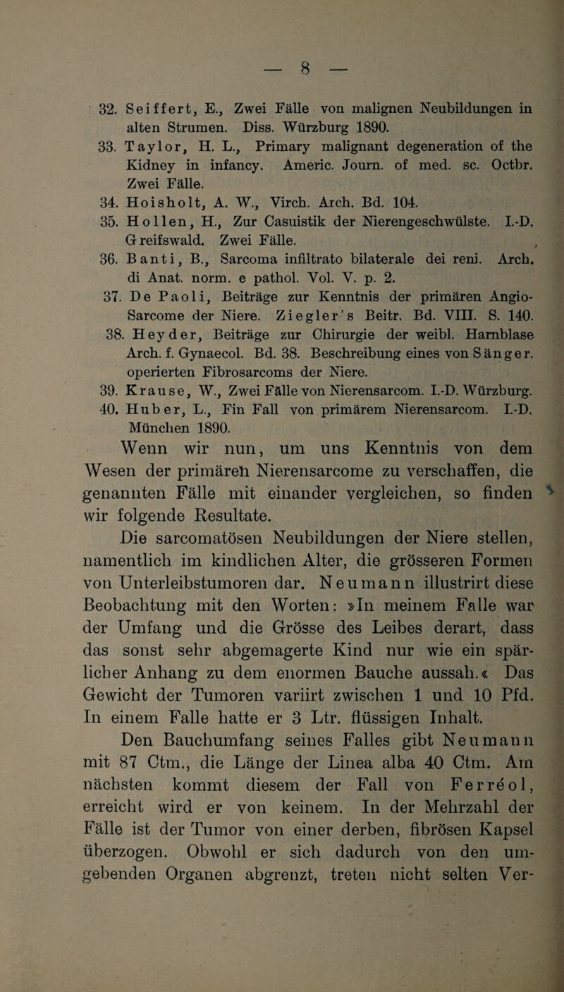 32. Seiffert, E., Zwei Fälle von malignen Neubildungen in alten Strumen. Diss. Würzburg 1890. 33. Taylor, H. L., Primary malignant degeneration of the Kidney in infancy. Americ. Journ. of med. sc. Octbr. Zwei Fälle. 34. Hoisholt, A. W., Yirch. Arch. Bd. 104. 35. Hollen, H., Zur Casuistik der Nierengeschwülste. I.-D. Greifswald. Zwei Fälle. 36. Banti, B., Sarcoma infiltrato bilaterale dei reni. Arch. di Anat. norm, e pathol. Yol. V. p. 2. 37. De Pao 1 i, Beiträge zur Kenntnis der primären Angio- Sarcome der Niere. Ziegler’s Beitr. Bd. VIII. S. 140. 38. Hey der, Beiträge zur Chirurgie der weibl. Harnblase Arch. f. Gynaecol. Bd. 38. Beschreibung eines von Sänger, operierten Fibrosarcoms der Niere. 39. Krause, W., Zwei Fälle von Nierensarcom. I.-D. Würzburg. 40. Huber, L., Fin Fall von primärem Nierensarcom. I.-D. München 1890. Wenn wir nun, um uns Kenntnis von dem Wesen der primäreil Nierensarcome zu verschaffen, die genannten Fälle mit einander vergleichen, so finden ^ wir folgende Resultate. Die sarcomatösen Neubildungen der Niere stellen, namentlich im kindlichen Alter, die grösseren Formen von Unterleibstumoren dar. Neumann illustrirt diese Beobachtung mit den Worten: »In meinem Falle war der Umfang und die Grösse des Leibes derart, dass das sonst sehr abgemagerte Kind nur wie ein spär¬ licher Anhang zu dem enormen Bauche aussah.« Das Gewicht der Tumoren variirt zwischen 1 und 10 Pfd. In einem Falle hatte er 3 Ltr. flüssigen Inhalt. Den Bauchumfang seines Falles gibt Neu mann mit 87 Ctm., die Länge der Linea alba 40 Ctm. Am nächsten kommt diesem der Fall von Ferröol, erreicht wird er von keinem. In der Mehrzahl der Fälle ist der Tumor von einer derben, fibrösen Kapsel überzogen. Obwohl er sich dadurch von den um¬ gebenden Organen abgrenzt, treten nicht selten Ver-