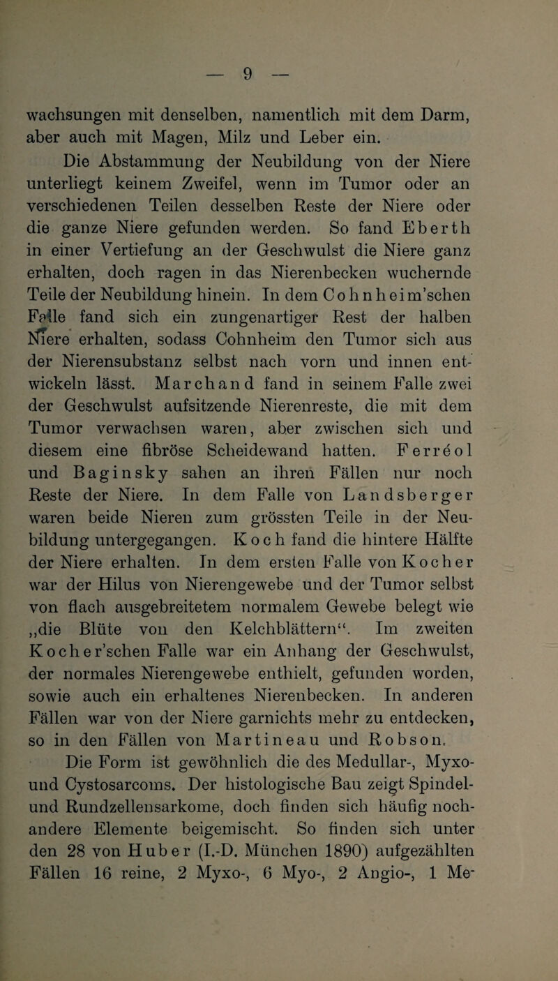 wachsungen mit denselben, namentlich mit dem Darm, aber auch mit Magen, Milz und Leber ein. Die Abstammung der Neubildung von der Niere unterliegt keinem Zweifel, wenn im Tumor oder an verschiedenen Teilen desselben Reste der Niere oder i ■ die ganze Niere gefunden werden. So fand Eberth in einer Vertiefung an der Geschwulst die Niere ganz erhalten, doch ragen in das Nierenbecken wuchernde Teile der Neubildung hinein. In dem Cohn heim’schen Falle fand sich ein zungenartiger Rest der halben NTere erhalten, sodass Cohnheim den Tumor sich aus der Nierensubstanz selbst nach vorn und innen ent¬ wickeln lässt. March and fand in seinem Falle zwei der Geschwulst aufsitzende Nierenreste, die mit dem Tumor verwachsen waren, aber zwischen sich und diesem eine fibröse Scheidewand hatten. Ferreol und Baginsky sahen an ihren Fällen nur noch Reste der Niere. In dem Falle von Landsberger waren beide Nieren zum grössten Teile in der Neu¬ bildung untergegangen. Koch fand die hintere Hälfte der Niere erhalten. In dem ersten Falle von Kocher war der Hilus von Nierengewebe und der Tumor selbst von flach ausgebreitetem normalem Gewebe belegt wie ,,die Blüte von den Kelchblättern“. Im zweiten Kocher’schen Falle war ein Anhang der Geschwulst, der normales Nierengewebe enthielt, gefunden worden, sowie auch ein erhaltenes Nierenbecken. In anderen Fällen war von der Niere garnichts mehr zu entdecken, so in den Fällen von Martineau und Robson. Die Form ist gewöhnlich die des Medullär-, Myxo- und Cystosarcoms. Der histologische Bau zeigt Spindel¬ und Rundzellensarkome, doch finden sich häufig noch¬ andere Elemente beigemischt. So finden sich unter den 28 von Huber (I.-D. München 1890) aufgezählten Fällen 16 reine, 2 Myxo-, 6 Myo-, 2 Angio-, 1 Me-