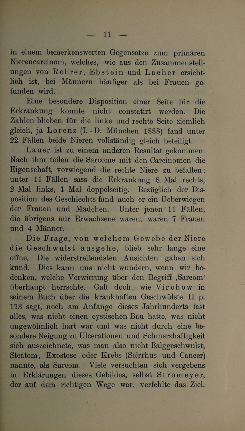 in einem bemerkenswerten Gegensätze zum primären Nierencareinom, welches, wie aus den Zusammenstell¬ ungen von Rohr er, Ebstein und Lacher ersicht¬ lich ist, bei Männern häufiger als bei Frauen ge¬ funden wird. Eine besondere Disposition einer Seite für die Erkrankung konnte nicht constatirt werden. Die Zahlen blieben für die linke und rechte Seite ziemlich gleich, ja Lorenz (I. - D. München 1888) fand unter 22 Fällen beide Nieren vollständig gleich beteiligt. Lauer ist zu einem anderen Resultat gekommen. Nach ihm teilen die Sarcome mit den Carcinomen die Eigenschaft, vorwiegend die rechte Niere zu befallen; unter 11 Fällen sass die Erkrankung 8 Mal rechts, 2 Mal links, 1 Mal doppelseitig. Bezüglich der Dis¬ position des Geschlechts fand auch er ein LJ eberwiegen der Frauen und Mädchen. Unter jenen 11 Fällen, die übrigens nur Erwachsene waren, waren 7 Frauen und 4 Männer. Die Frage, von welchem Gewrebe der Niere die Geschwulst ausgehe, blieb sehr lange eine offne. Die widerstreitendsten Ansichten gaben sich kund. Dies kann uns nicht wundern, wenn wir be¬ denken, welche Verwirrung über den Begriff ,Sarcom£ überhaupt herrschte. Galt doch, wie Vi r c h o w in seinem Buch über die krankhaften Geschwülste II p. 173 sagt, noch am Anfänge dieses Jahrhunderts fast alles, was nicht einen cystischen Bau hatte, was nicht ungewöhnlich hart war und was nicht durch eine be¬ sondere Neigung zu Ulcerationen und Schmerzhaftigkeit sich auszeichnete, was man also nicht Balggeschwulst, Steatom, Exostose oder Krebs (Scirrhus und Cancer) nannte, als Sarcom. Viele versuchten sich vergebens in Erklärungen dieses Gebildes, selbst Strom ey er, der auf dem richtigen Wege war, verfehlte das Ziel.