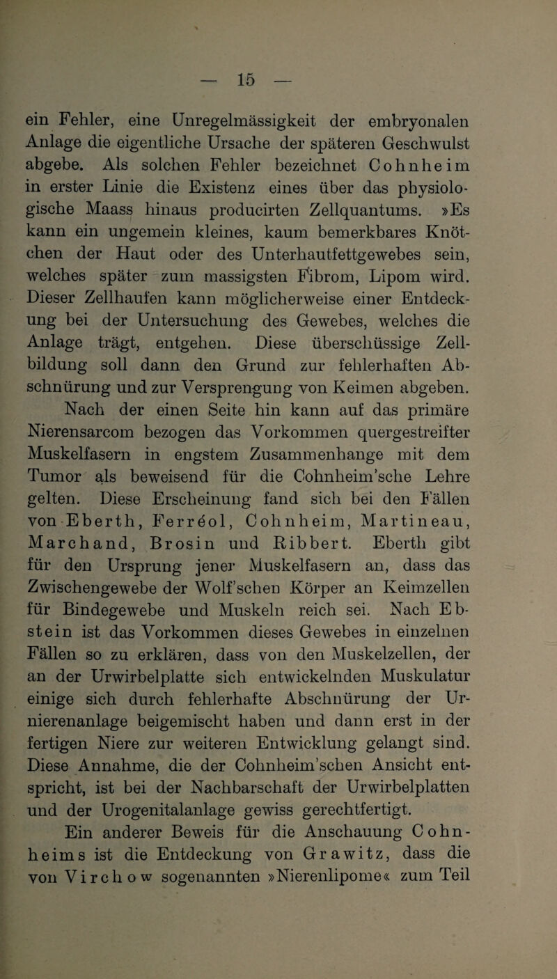 ein Fehler, eine Unregelmässigkeit der embryonalen Anlage die eigentliche Ursache der späteren Geschwulst abgebe. Als solchen Fehler bezeichnet Cohnheim in erster Linie die Existenz eines über das physiolo¬ gische Maass hinaus producirten Zellquantums. »Es kann ein ungemein kleines, kaum bemerkbares Knöt¬ chen der Haut oder des Unterhautfettgewebes sein, welches später zum massigsten Fibrom, Lipom wird. Dieser Zellhaufen kann möglicherweise einer Entdeck¬ ung bei der Untersuchung des Gewebes, welches die Anlage trägt, entgehen. Diese überschüssige Zell¬ bildung soll dann den Grund zur fehlerhaften Ab¬ schnürung und zur Versprengung von Keimen abgeben. Nach der einen Seite hin kann auf das primäre Nierensarcom bezogen das Vorkommen quergestreifter Muskelfasern in engstem Zusammenhänge mit dem Tumor als beweisend für die Cohnheim:'sehe Lehre gelten. Diese Erscheinung fand sich bei den Fällen von Eberth, Ferreol, Cohn heim, Marti neau, March and, Brosin und Ribbert. Eberth gibt für den Ursprung jener Muskelfasern an, dass das Zwischengewebe der Wolf sehen Körper an Keimzellen für Bindegewebe und Muskeln reich sei. Nach Eb¬ stein ist das Vorkommen dieses Gewebes in einzelnen Fällen so zu erklären, dass von den Muskelzellen, der an der Urwirbelplatte sich entwickelnden Muskulatur einige sich durch fehlerhafte Abschnürung der Ur- nierenanlage beigemischt haben und dann erst in der fertigen Niere zur weiteren Entwicklung gelangt sind. Diese Annahme, die der Cohnheim’schen Ansicht ent¬ spricht, ist bei der Nachbarschaft der Urwirbelplatten und der Urogenitalanlage gewiss gerechtfertigt. Ein anderer Beweis für die Anschauung Cohn¬ heims ist die Entdeckung von Grawitz, dass die von Virchow sogenannten »Nierenlipome« zum Teil