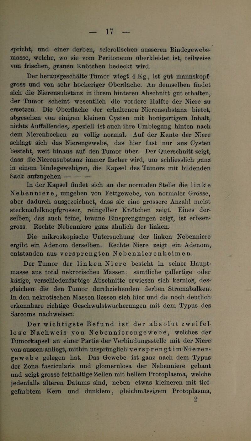 spricht, und einer derben, sclerotischen äusseren Bindegewebs- masse, welche, wo sie vom Peritoneum tiberkleidet ist, teilweise von frischen, grauen Knötchen bedeckt wird. Der herausgeschälte Tumor wiegt 4 Kg., ist gut mannskopf¬ gross und von sehr höckeriger Oberfläche. An demselben findet sich die Nierensubstanz in ihrem hinteren Abschnitt gut erhalten, der Tumor scheint wesentlich die vordere Hälfte der Niere zu ersetzen. Die Oberfläche der erhaltenen Nierensubstanz bietet, abgesehen von einigen kleinen Cysten mit honigartigem Inhalt, nichts Auffallendes, speziell ist auch ihre Umbiegung hinten nach dem Nierenbecken zu völlig normal. Auf der Kante der Niere schlägt sich das Nierengewebe, das hier fast nur aus Cysten besteht, weit hinaus auf den Tumor über. Der Querschnitt zeigt, dass die Nierensubstanz immer flacher wird, um schliesslich ganz in einem bindegewebigen, die Kapsel des Tumors mit bildenden Sack aufzugehen- ln der Kapsel findet sich an der normalen Stelle die linke Nebenniere, umgeben von Fettgewebe, von normaler Grösse, aber dadurch ausgezeichnet, dass sie eine grössere Anzahl meist stecknadelknopfgrosser, reingelber Knötchen zeigt. Eines der¬ selben, das auch feine, braune Einsprengungen zeigt, ist erbsen¬ gross. Rechte Nebenniere ganz ähnlich der linken. Die mikroskopische Untersuchung der linken Nebenniere ergibt ein Adenom derselben. Rechte Niere zeigt ein Adenom, entstanden aus versprengten Nebennierenkeimen. Der Tumor der linken Niere besteht in seiner Haupt¬ masse aus total nekrotischen Massen; sämtliche gallertige oder käsige, verschiedenfarbige Abschnitte erwiesen sich kernlos, des¬ gleichen die den Tumor durchziehenden derben Stromabalken. In den nekrotischen Massen liessen sich hier und da noch deutlich erkennbare richtige Geschwulstwucherungen mit dem Typus des Sarcoms nachweisen. Der wichtigste Befund ist der absolut zweifel¬ lose Nachweis von Nebennierengewebe, welches der Tumorkapsel an einer Partie der Verbindungsstelle mit der Niere von aussen anhegt, mithin ursprünglich versprengt imNieren- ge webe gelegen hat. Das Gewebe ist ganz nach dem Typus der Zona fascicularis und glomerulosa der Nebenniere gebaut und zeigt grosse fetthaltige Zellen mit hellem Protoplasma, welche jedenfalls älteren Datums sind, neben etwas kleineren mit tief- gefärbtem Kern und dunklem, gleichmässigem Protoplasma, 2