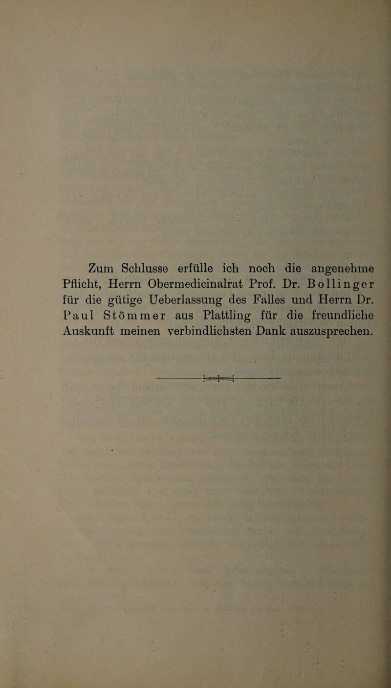 Zum Schlüsse erfülle ich noch die angenehme Pflicht, Herrn Obermedicinalrat Prof. Dr. Bollinger für die gütige Ueberlassung des Falles und Herrn Dr. Paul Stömmer aus Plattling für die freundliche Auskunft meinen verbindlichsten Dank auszusprechen.