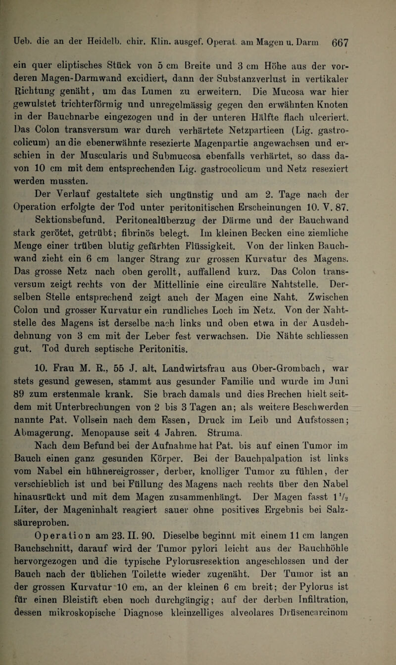 ein quer eliptisches Stück von 5 cm Breite und 3 cm Höhe aus der vor¬ deren Magen-Darmwand excidiert, dann der Substanzverlust in vertikaler Richtung genäht, um das Lumen zu erweitern. Die Mucosa war hier gewulstet trichterförmig und unregelmässig gegen den erwähnten Knoten in der Bauehnarbe eingezogen und in der unteren Hälfte flach ulceriert. Das Colon transversum war durch verhärtete Netzpartieen (Lig. gastro- colicum) an die ebenerwähnte resezierte Magenpartie angewachsen und er¬ schien in der Muscularis und Submucosa ebenfalls verhärtet, so dass da¬ von 10 cm mit dem entsprechenden Lig. gastrocolicum und Netz reseziert werden mussten. Der Verlauf gestaltete sich ungünstig und am 2. Tage nach der Operation erfolgte der Tod unter peritonitischen Erscheinungen 10. V. 87. Sektionsbefund. Peritonealtiberzug der Därme und der Bauchwand stark gerötet, getrübt; fibrinös belegt. Im kleinen Becken eine ziemliche Menge einer trüben blutig gefärbten Flüssigkeit. Von der linken Bauch¬ wand zieht ein 6 cm langer Strang zur grossen Kurvatur des Magens. Das grosse Netz nach oben gerollt, auffallend kurz. Das Colon trans¬ versum zeigt rechts von der Mittellinie eine circuläre Nahtstelle. Der¬ selben Stelle entsprechend zeigt auch der Magen eine Naht. Zwischen Colon und grosser Kurvatur ein rundliches Loch im Netz. Von der Naht¬ stelle des Magens ist derselbe nach links und oben etwa in der Ausdeh- dehnung von 3 cm mit der Leber fest verwachsen. Die Nähte schliessen gut. Tod durch septische Peritonitis. 10. Frau M. R., 55 J. alt, Landwirtsfrau aus Ober-Grombach, war stets gesund gewesen, stammt aus gesunder Familie und wurde im Juni 89 zum erstenmale krank. Sie brach damals und dies Brechen hielt seit¬ dem mit Unterbrechungen von 2 bis 3 Tagen an; als weitere Beschwerden nannte Pat. Vollsein nach dem Essen, Druck im Leib und Aufstossen; Abmagerung. Menopause seit 4 Jahren. Struma. Nach dem Befund bei der Aufnahme hat Pat. bis auf einen Tumor im Bauch einen ganz gesunden Körper. Bei der Bauchpalpation ist links vom Nabel ein hühnereigrosser, derber, knolliger Tumor zu fühlen, der verschieblich ist und bei Füllung des Magens nach rechts über den Nabel hinausrtickt und mit dem Magen zusammenhängt. Der Magen fasst 1V2 Liter, der Mageninhalt reagiert sauer ohne positives Ergebnis bei Salz¬ säureproben. Operation am 23. II. 90. Dieselbebeginnt mit einem 11 cm langen Bauchschnitt, darauf wird der Tumor pylori leicht aus der Bauchhöhle hervorgezogen und die typische Pylorusresektion angeschlossen und der Bauch nach der üblichen Toilette wieder zugenäht. Der Tumor ist an der grossen Kurvatur 10 cm, an der kleinen 6 cm breit; der Pylorus ist für einen Bleistift eben noch durchgängig; auf der derben Infiltration, dessen mikroskopische Diagnose kleinzelliges alveolares Drüsencareinom