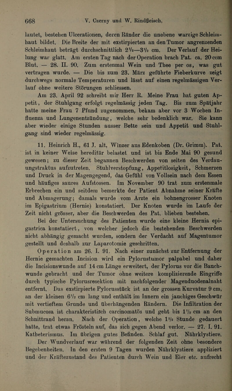 lautet, bestellen Ulcerationen, deren Ränder die unebene warzige Schleim¬ haut bildet. Die Breite der mit exstirpierten an den Tumor angrenzenden Schleimhaut beträgt durchschnittlich 2V2—372 cm. Der Verlauf der Hei¬ lung war glatt. Am ersten Tag nach der Operation brach Pat. ca. 20 ccm Blut. — 28. II. 90. Zum erstenmal Wein und Thee per os, was gut vertragen wurde. — Die bis zum 23. März geführte Fieberkurve zeigt durchwegs normale Temperaturen und lässt auf einen regelmässigen Ver¬ lauf ohne weitere Störungen schliessen. Am 23. April 92 schreibt mir Herr R. Meine Frau hat guten Ap¬ petit, der Stuhlgang erfolgt regelmässig jeden Tag. Bis zum Spätjahr hatte meine Frau 7 Pfund zugenommen, bekam aber vor 3 Wochen In¬ fluenza und Lungenentzündung, welche sehr bedenklich war. Sie kann aber wieder einige Stunden ausser Bette sein und Appetit und Stuhl¬ gang sind wieder regelmässig. 11. Heinrich H., 61 J. alt, Winzer aus Edenkoben (Dr. Grimm). Pat. ist in keiner Weise hereditär belastet und ist bis Ende Mai 90 gesund gewesen; zu dieser Zeit begannen Beschwerden von seiten des Verdau- ungstraktus aufzutreten. Stuhlverstopfung, Appetitlosigkeit, Schmerzen und Druck in der Magengegend, das Gefühl von Vollsein nach dem Essen und häufiges saures Aufstossen. Im November 90 trat zum erstenmale Erbrechen ein und seitdem bemerkte der Patient Abnahme seiner Kräfte und Abmagerung; damals wurde vom Arzte ein bohnengrosser Knoten im Epigastrium (Hernie) konstatiert. Der Knoten wurde im Laufe der Zeit nicht grösser, aber die Beschwerden des Pat. blieben bestehen. Bei der Untersuchung des Patienten wurde eine kleine Hernia epi- gastrica konstatiert, von welcher jedoch die bestehenden Beschwerden nicht abhängig gemacht wurden, sondern der Verdacht auf Magentumor gestellt und deshalb zur Laparotomie geschritten. Operation am 26. I. 91. Nach einer zunächst zur Entfernung der Hernie gemachten Incision wird ein Pylorustumor palpabel und daher die Incisionswunde auf 14 cm Länge erweitert, der Pylorus vor die Bauch¬ wunde gebracht und der Tumor ohne weitere komplizierende Eingriffe durch typische Pylorusresektion mit nachfolgender Magenduodenalnaht entfernt. Das exstirpierte Pylorusstück ist an der grossen Kurvatur 9 cm, an der kleinen 6V2 cm lang und enthält im Innern ein jauchiges Geschwür mit vertieftem Grunde und überhängenden Rändern. Die Infiltration der Submucosa ist charakteristisch carcinomatös und geht bis 172 cm an den Schnittrand heran. Nach der Operation, welche 17* Stunde gedauert hatte, trat etwas Frösteln auf, das sich gegen Abend verlor. — 27. I. 91. Katheterismus. Im übrigen gutes Befinden. Schlaf gut. Nährklystiere. Der Wundverlauf war während der folgenden Zeit ohne besondere Begebenheiten. In den ersten 9 Tagen wurden Nährklystiere appliziert und der Kräftezustand des Patienten durch Wein und Eier etc. aufrecht