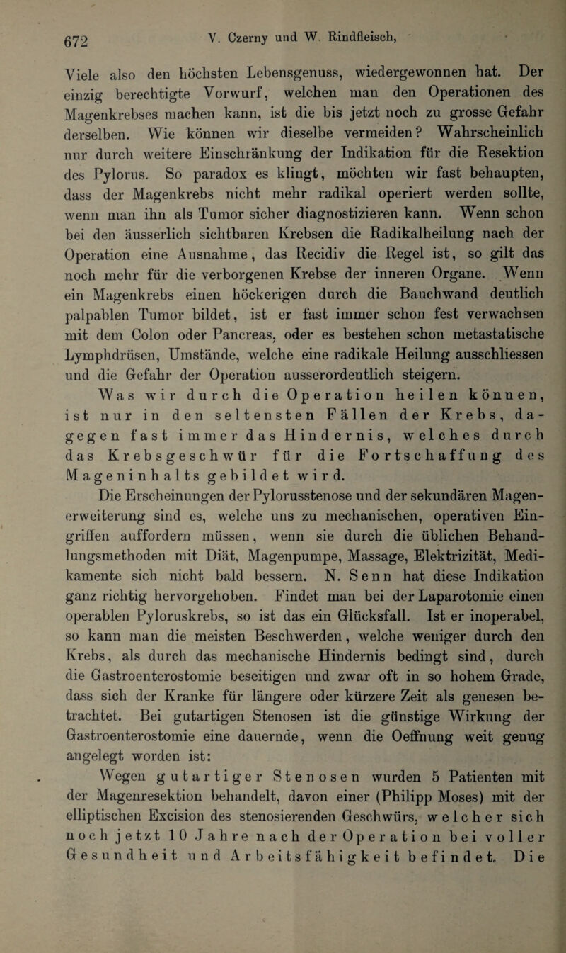 Viele also den höchsten Lebensgenuss, wiedergewonnen hat. Der einzig berechtigte Vorwurf, welchen man den Operationen des Magenkrebses machen kann, ist die bis jetzt noch zu grosse Gefahr derselben. Wie können wir dieselbe vermeiden? Wahrscheinlich nur durch weitere Einschränkung der Indikation für die Resektion des Pylorus. So paradox es klingt, möchten wir fast behaupten, dass der Magenkrebs nicht mehr radikal operiert werden sollte, wenn man ihn als Tumor sicher diagnostizieren kann. Wenn schon bei den äusserlich sichtbaren Krebsen die Radikalheilung nach der Operation eine Ausnahme, das Recidiv die Regel ist, so gilt das noch mehr für die verborgenen Krebse der inneren Organe. Wenn ein Magenkrebs einen höckerigen durch die Rauchwand deutlich palpablen Tumor bildet, ist er fast immer schon fest verwachsen mit dem Colon oder Pancreas, oder es bestehen schon metastatische Lymphdrüsen, Umstände, welche eine radikale Heilung ausschliessen und die Gefahr der Operation ausserordentlich steigern. Was wir durch die Operation heilen können, ist nur in den seltensten Fällen der Krebs, da¬ gegen fast immer das Hindernis, welches durch das Krebsgeschwür für die Fortschaffung des Mageninhalts gebildet wird. Die Erscheinungen der Pylorusstenose und der sekundären Magen- erWeiterung sind es, welche uns zu mechanischen, operativen Ein¬ griffen auffordern müssen, wenn sie durch die üblichen Behand¬ lungsmethoden mit Diät, Magenpumpe, Massage, Elektrizität, Medi¬ kamente sich nicht bald bessern. N. Senn hat diese Indikation ganz richtig hervorgehoben. Findet man bei der Laparotomie einen operablen Pyloruskrebs, so ist das ein Glücksfall. Ist er inoperabel, so kann man die meisten Beschwerden, welche weniger durch den Krebs, als durch das mechanische Hindernis bedingt sind, durch die Gastroenterostomie beseitigen und zwar oft in so hohem Grade, dass sich der Kranke für längere oder kürzere Zeit als genesen be¬ trachtet. Bei gutartigen Stenosen ist die günstige Wirkung der Gastroenterostomie eine dauernde, wenn die Oeffnung weit genug angelegt worden ist: Wegen gutartiger Stenosen wurden 5 Patienten mit der Magenresektion behandelt, davon einer (Philipp Moses) mit der elliptischen Excision des stenosierenden Geschwürs, weicher sich noch jetzt 10 Jahre nach der Operation bei voller Gesundheit und Arbeitsfähigkeit befindet. Die