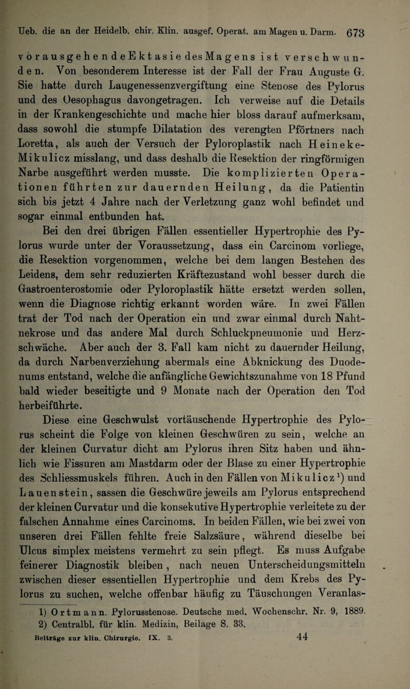 vorausgehendeEktasie des Magens ist verschwun¬ den. Von besonderem Interesse ist der Fall der Frau Auguste Gr. Sie hatte durch Laugenessenzvergiftung eine Stenose des Pylorus und des Oesophagus davongetragen. Ich verweise auf die Details in der Krankengeschichte und mache hier bloss darauf aufmerksam, dass sowohl die stumpfe Dilatation des verengten Pförtners nach Loretta, als auch der Versuch der Pyloroplastik nach Heineke- Mikulicz misslang, und dass deshalb die Resektion der ringförmigen Narbe ausgeführt werden musste. Die komplizierten Opera- tionen führten zur dauernden Heilung, da die Patientin sich bis jetzt 4 Jahre nach der Verletzung ganz wohl befindet und sogar einmal entbunden hat. Bei den drei übrigen Fällen essentieller Hypertrophie des Py¬ lorus wurde unter der Voraussetzung, dass ein Carcinom vorliege, die Resektion vorgenommen, welche bei dem langen Bestehen des Leidens, dem sehr reduzierten Kräftezustand wohl besser durch die Gastroenterostomie oder Pyloroplastik hätte ersetzt werden sollen, wenn die Diagnose richtig erkannt worden wäre. In zwei Fällen trat der Tod nach der Operation ein und zwar einmal durch Naht¬ nekrose und das andere Mal durch Schluckpneumonie und Herz¬ schwäche. Aber auch der 3. Fall kam nicht zu dauernder Heilung, da durch Narben Verziehung abermals eine Abknickung des Duode¬ nums entstand, welche die anfängliche Gewichtszunahme von 18 Pfund bald wieder beseitigte und 9 Monate nach der Operation den Tod herbeiführte. Diese eine Geschwulst vortäuschende Hypertrophie des Pylo¬ rus scheint die Folge von kleinen Geschwüren zu sein, welche an der kleinen Curvatur dicht am Pylorus ihren Sitz haben und ähn¬ lich wie Fissuren am Mastdarm oder der Blase zu einer Hypertrophie des Schliessmuskels führen. Auch in den Fällen von Mikuliczund Lauenstein, sassen die Geschwüre jeweils am Pylorus entsprechend der kleinen Curvatur und die konsekutive Hypertrophie verleitete zu der falschen Annahme eines Carcinoms. In beiden Fällen, wie bei zwei von unseren drei Fällen fehlte freie Salzsäure, während dieselbe bei Ulcus simplex meistens vermehrt zu sein pflegt. Es muss Aufgabe feinerer Diagnostik bleiben, nach neuen Unterscheidungsmitteln zwischen dieser essentiellen Hypertrophie und dem Krebs des Py¬ lorus zu suchen, welche offenbar häufig zu Täuschungen Veranlas- 1) Ortmann. Pylorusstenose. Deutsche med. Wochenschr. Nr. 9, 1889. 2) Centralbl. für klin. Medizin, Beilage S. 83. Beiträge zur klin. Chirurgie. IX. 3. 44