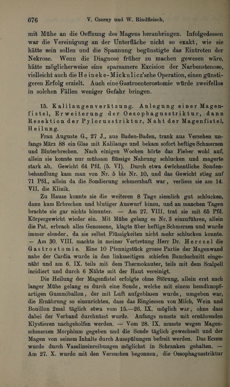 mit Mühe an die Oeffnung des Magens heranbringen. Infolgedessen war die Vereinigung an der Unterfläche nicht so exakt, wie sie hätte sein sollen und die Spannung begünstigte das Eintreten der Nekrose. Wenn die Diagnose früher zu machen gewesen wäre, hätte möglicherweise eine sparsamere Excision der Narhenstenose, vielleicht auch die He ineke-Mickulicz’sche Operation, einen günsti¬ geren Erfolg erzielt. Auch eine Gastroenterostomie würde zweifellos in solchen Fällen weniger Gefahr bringen. 15. Kalilaugenverätzung. Anlegung einer Magen¬ fistel, Erweiterung der Oesophagusstriktur,dann Resektion der Pylorusstriktur, Naht der Magenfistel, Heilung. Frau Auguste G., 27 J., aus Baden-Baden, trank aus Versehen un- fangs März 88 ein Glas mit Kalilauge und bekam sofort heftige Schmerzen und Bluterbrechen. Nach einigen Wochen hörte das Fieber wohl auf, allein sie konnte nur mühsam flüssige Nahrung schlucken und magerte stark ab. Gewicht 64 Pfd. (5. VI). Durch etwa 4wöchentliche Sonden¬ behandlung kam man von Nr. 5 bis Nr. 10, und das Gewicht stieg auf 71 Pfd., allein da die Sondierung schmerzhaft war, verliess sie am 14. VII. die Klinik. Zu Hause konnte sie die weiteren 8 Tage ziemlich gut schlucken, dann kam Erbrechen und blutiger Auswurf hinzu, und an manchen Tagen brachte sie gar nichts hinunter. — Am 27. VIII. trat sie mit 65 Pfd. Körpergewicht wieder ein. Mit Mühe gelang es Nr. 3 einzuführen, allein die Pat. erbrach alles Genossene, klagte über heftige Schmerzen und wurde immer elender, da sie selbst Flüssigkeiten nicht mehr schlucken konnte. — Am 30. VIII. machte in meiner Vertretung Herr Dr. H e r c z e 1 die Gastrostomie. Eine 10 Pfennigstück grosse Partie der Magen wand nahe der Cardia wurde in den linksseitigen schiefen Bauchschnitt einge¬ näht und am 6. IX. teils mit dem Thermokauter, teils mit dem Scalpell incidiert und durch 6 Nähte mit der Haut vereinigt. Die Heilung der Magenfistel erfolgte ohne Störung, allein erst nach langer Mühe gelang es durch eine Sonde, welche mit einem hemdknopf¬ artigen Gummiballon, der mit Luft aufgeblasen wurde, umgeben war, die Ernährung so einzurichten, dass das Eingiessen von Milch, Wein und Bouillon 2mal täglich etwa vom 15.—26. IX. möglich war, ohne dass dabei der Verband durchnässt wurde. Anfangs musste mit ernährenden Klystieren nachgeholfen werden. — Vom 28. IX. musste wegen Magen¬ schmerzen Morphium gegeben und die Sonde täglich gewechselt und der Magen von seinem Inhalte durch Ausspülungen befreit werden. Das Eczein wurde durch Vaselineinreibungen möglichst in Schranken gehalten. — Am 27. X. wurde mit den Versuchen begonnen, die Oesophagusstriktur