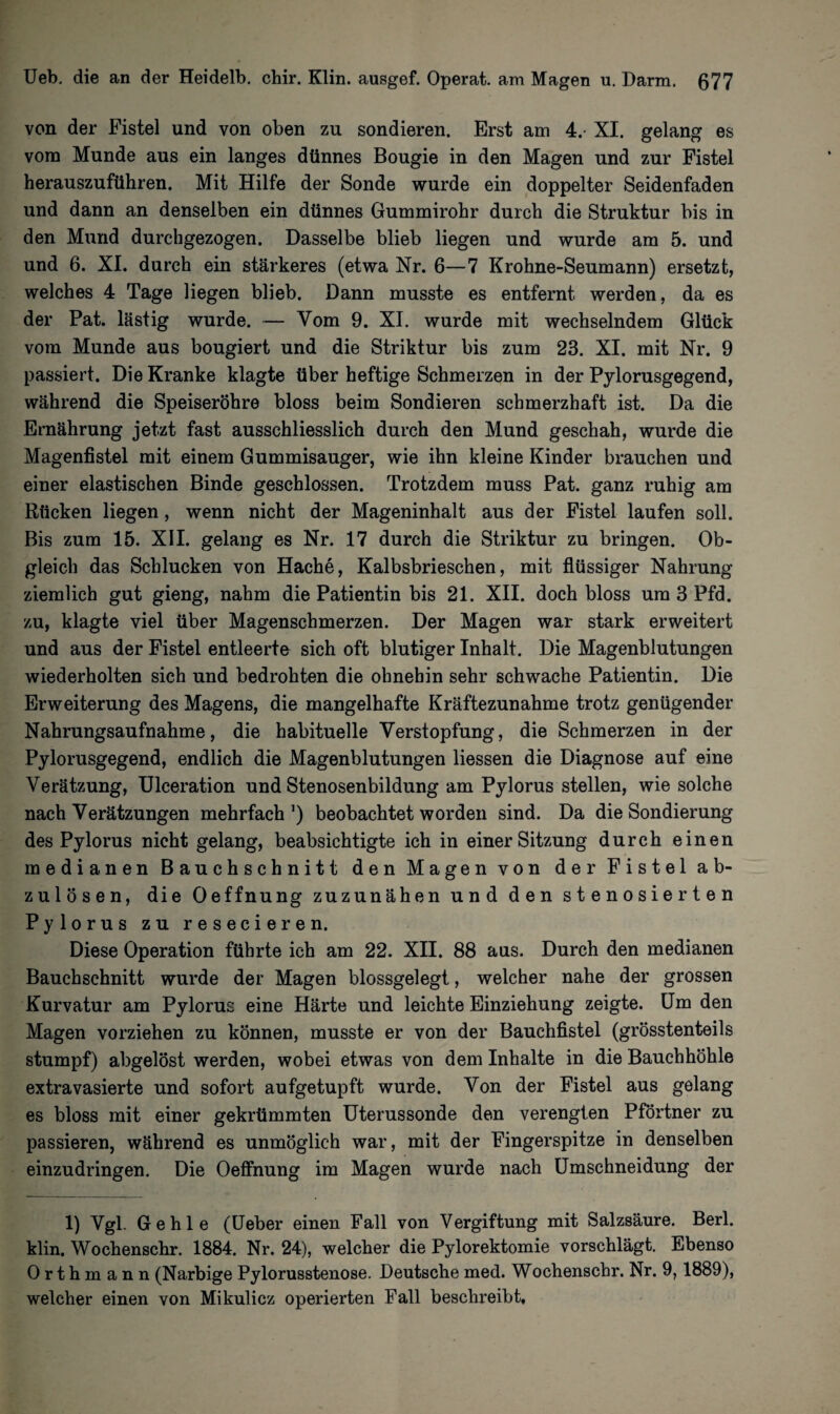 von der Fistel und von oben zu sondieren. Erst am 4.- XI. gelang es vom Munde aus ein langes dünnes Bougie in den Magen und zur Fistel herauszuführen. Mit Hilfe der Sonde wurde ein doppelter Seidenfaden und dann an denselben ein dünnes Gummirohr durch die Struktur bis in den Mund durchgezogen. Dasselbe blieb liegen und wurde am 5. und und 6. XI. durch ein stärkeres (etwa Nr. 6—7 Krohne-Seumann) ersetzt, welches 4 Tage liegen blieb. Dann musste es entfernt werden, da es der Pat. lästig wurde. — Vom 9. XI. wurde mit wechselndem Glück vom Munde aus bougiert und die Striktur bis zum 23. XI. mit Nr. 9 passiert. Die Kranke klagte über heftige Schmerzen in der Pylorusgegend, während die Speiseröhre bloss beim Sondieren schmerzhaft ist. Da die Ernährung jetzt fast ausschliesslich durch den Mund geschah, wurde die Magenfistel mit einem Gummisauger, wie ihn kleine Kinder brauchen und einer elastischen Binde geschlossen. Trotzdem muss Pat. ganz ruhig am Rücken liegen, wenn nicht der Mageninhalt aus der Fistel laufen soll. Bis zum 15. XII. gelang es Nr. 17 durch die Striktur zu bringen. Ob¬ gleich das Schlucken von Hache, Kalbsbrieschen, mit flüssiger Nahrung- ziemlich gut gieng, nahm die Patientin bis 21. XII. doch bloss um 3 Pfd. zu, klagte viel über Magenschmerzen. Der Magen war stark erweitert und aus der Fistel entleerte sich oft blutiger Inhalt. Die Magenblutungen wiederholten sich und bedrohten die ohnehin sehr schwache Patientin. Die Erweiterung des Magens, die mangelhafte Kräftezunahme trotz genügender Nahrungsaufnahme, die habituelle Verstopfung, die Schmerzen in der Pylorusgegend, endlich die Magenblutungen Hessen die Diagnose auf eine Verätzung, Ulceration und Stenosenbildung am Pylorus stellen, wie solche nach Verätzungen mehrfach1) beobachtet worden sind. Da die Sondierung des Pylorus nicht gelang, beabsichtigte ich in einer Sitzung durch einen medianen Bauchschnitt den Magen von der Fistel ab¬ zulösen, die Oeffnung zuzunähen und den stenosierten Pylorus zu resecieren. Diese Operation führte ich am 22. XII. 88 aus. Durch den medianen Bauchschnitt wurde der Magen blossgelegt, welcher nahe der grossen Kurvatur am Pylorus eine Härte und leichte Einziehung zeigte. Um den Magen vorziehen zu können, musste er von der Bauchfistel (grösstenteils stumpf) abgelöst werden, wobei etwas von dem Inhalte in die Bauchhöhle extravasierte und sofort aufgetupft wurde. Von der Fistel aus gelang es bloss mit einer gekrümmten Uterussonde den verengten Pförtner zu passieren, während es unmöglich war, mit der Fingerspitze in denselben einzudringen. Die Oeffnung im Magen wurde nach Umschneidung der 1) Vgl. Gehle (Ueber einen Fall von Vergiftung mit Salzsäure. Berl. klin. Wochenschr. 1884. Nr. 24), welcher die Pylorektomie vorschlägt. Ebenso Orthmann (Narbige Pylorusstenose. Deutsche med. Wochenschr. Nr. 9,1889), welcher einen von Mikulicz operierten Fall beschreibt.