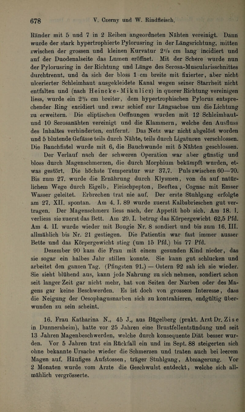 Ränder mit 5 und 7 in 2 Reihen angeordneten Nähten vereinigt. Dann wurde der stark hypertrophierte Pylorusring in der Längsrichtung, mitten zwischen der grossen und kleinen Kurvatur 2lh cm lang incidiert und auf der Duodenalseite das Lumen eröffnet. Mit der Schere wurde nun der Pylorusring in der Richtung und Länge des Serosa-Muscularisschnittes durchtrennt, und da sich der bloss 1 cm breite mit fixierter, aber nicht ulcerierter Schleimhaut ausgekleidete Kanal wegen seiner Starrheit nicht entfalten und (nach Heincke-Mikulicz) in querer Richtung vereinigen liess, wurde ein 2'h cm breiter, dem hypertrophischen Pylorus entspre¬ chender Ring excidiert und zwar schief zur Längsachse um die Lichtung zu erweitern. Die eliptischen Oeffnungen wurden mit 12 Schleimhaut- und 10 Serosanähten vereinigt und die Klammern, welche den Ausfluss des Inhaltes verhinderten, entfernt. Das Netz war nicht abgelöst worden und 5 blutende Gefässe teils durch Nähte, teils durch Ligaturen verschlossen. Die Bauchfistel wurde mit 6, die Bauchwunde mit 5 Nähten geschlossen. Der Verlauf nach der schweren Operation war aber günstig und bloss durch Magenschmerzen, die durch Morphium bekämpft wurden, et¬ was gestört. Die höchste Temperatur war 37,7. Puls zwischen 60—70. Bis zum 27. wurde die Ernährung durch Klysmen, von da auf natür¬ lichem Wege durch Eigelb, Fleischpepton, Beeftea, Cognac mit Emser Wasser geleitet. Erbrechen trat nie auf. Der erste Stuhlgang erfolgte am 27. XII. spontan. Am 4. I. 89 wurde zuerst Kalbsbrieschen gut ver¬ tragen. Der Magenschmerz liess nach, der Appetit hob sich. Am 18. I. verliess sie zuerst das Bett. Am 29.1. betrug das Körpergewicht 62,5 Pfd. Am 4. II. wurde wieder mit Bougie Nr. 8 sondiert und bis zum 16. III. allmählich bis Nr. 21 gestiegen. Die Patientin war fast immer ausser Bette und das Körpergewicht stieg (um 15 Pfd.) bis 77 Pfd. Dezember 90 kam die Frau mit einem gesunden Kind nieder, das sie sogar ein halbes Jahr stillen konnte. Sie kann gut schlucken und arbeitet den ganzen Tag. (Pfingsten 91.) — Ostern 92 sah ich sie wieder. Sie sieht blühend aus, kann jede Nahrung zu sich nehmen, sondiert schon seit langer Zeit gar nicht mehr, hat von Seiten der Narben oder des Ma¬ gens gar keine Beschwerden. Es ist doch von grossem Interesse, dass die Neigung der Oesophagusnarben sich zu kontrahieren, endgültig über¬ wunden zu sein scheint. 16. Frau Katharina N., 45 J., aus Bügelberg (prakt. Arzt Dr. Zi s e in Dunnersheim), hatte vor 25 Jahren eine Brustfellentzündung und seit 13 Jahren Magenbeschwerden, welche durch konsequente Diät besser wur¬ den. Vor 5 Jahren trat ein Rückfall ein und im Sept. 88 steigerten sich ohne bekannte Ursache wieder die Schmerzen und traten auch bei leerem Magen auf. Häufiges Aufstossen, träger Stuhlgang, Abmagerung. Vor 2 Monaten wurde vom Arzte die Geschwulst entdeckt, welche sich all¬ mählich vergrösserte.
