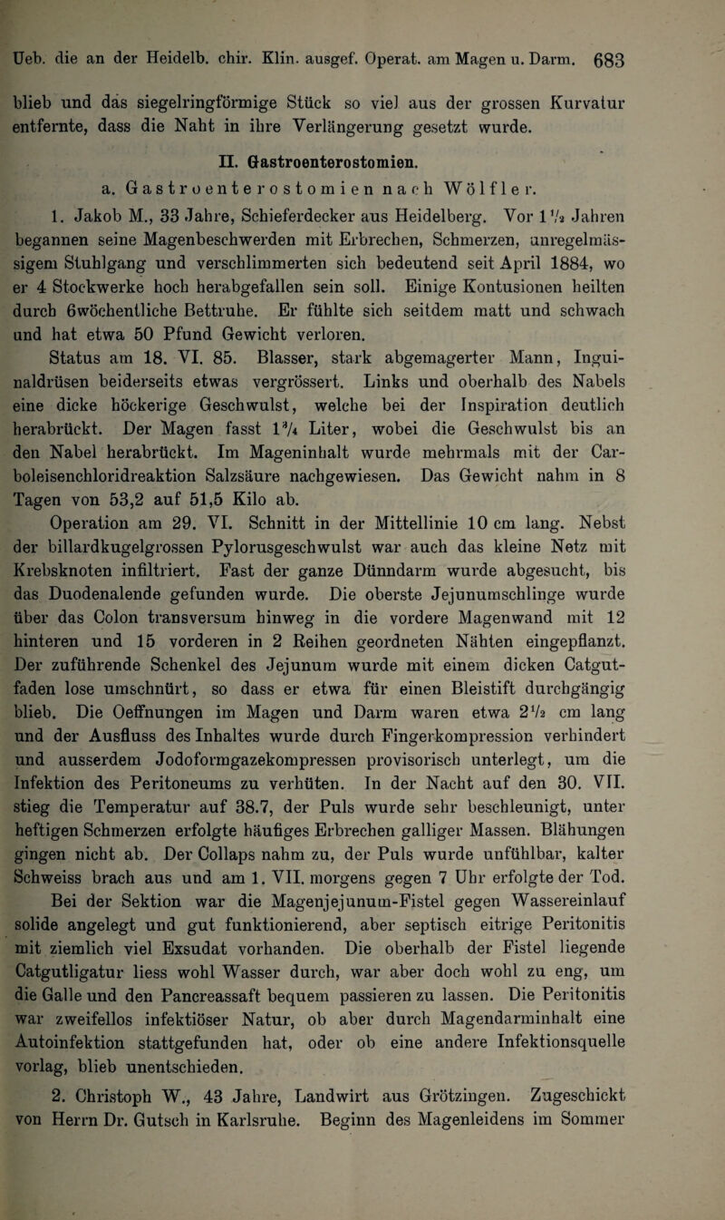 blieb und das siegelringförmige Stück so viel aus der grossen Kurvatur entfernte, dass die Naht in ihre Verlängerung gesetzt wurde. II. Gastroenterostomien. a. Gastroenterostomien nach Wölfler. 1. Jakob M., 33 Jahre, Schieferdecker aus Heidelberg. Vor 17a Jahren begannen seine Magenbeschwerden mit Erbrechen, Schmerzen, anregelmäs¬ sigem Stuhlgang und verschlimmerten sich bedeutend seit April 1884, wo er 4 Stockwerke hoch herabgefallen sein soll. Einige Kontusionen heilten durch öwöchentliche Bettruhe. Er fühlte sich seitdem matt und schwach und hat etwa 50 Pfund Gewicht verloren. Status am 18. VI. 85. Blasser, stark abgemagerter Mann, Ingui¬ naldrüsen beiderseits etwas vergrössert. Links und oberhalb des Nabels eine dicke höckerige Geschwulst, welche bei der Inspiration deutlich herabrückt. Der Magen fasst 13A Liter, wobei die Geschwulst bis an den Nabel herabrückt. Im Mageninhalt wurde mehrmals mit der Car¬ boleisenchloridreaktion Salzsäure nachgewiesen. Das Gewicht nahm in 8 Tagen von 53,2 auf 51,5 Kilo ab. Operation am 29. VI. Schnitt in der Mittellinie 10 cm lang. Nebst der billardkugelgrossen Pylorusgeschwulst war auch das kleine Netz mit Krebsknoten infiltriert. Fast der ganze Dünndarm wurde abgesucht, bis das Duodenalende gefunden wurde. Die oberste Jejunumschlinge wurde über das Colon transversum hinweg in die vordere Magenwand mit 12 hinteren und 15 vorderen in 2 Reihen geordneten Nähten eingepflanzt. Der zuführende Schenkel des Jejunum wurde mit einem dicken Catgut¬ faden lose umschnürt, so dass er etwa für einen Bleistift durchgängig blieb. Die Oeffnungen im Magen und Darm waren etwa 272 cm lang und der Ausfluss des Inhaltes wurde durch Fingerkompression verhindert und ausserdem Jodoformgazekompressen provisorisch unterlegt, um die Infektion des Peritoneums zu verhüten. In der Nacht auf den 30. VII. stieg die Temperatur auf 38.7, der Puls wurde sehr beschleunigt, unter heftigen Schmerzen erfolgte häufiges Erbrechen galliger Massen. Blähungen gingen nicht ab. Der Collaps nahm zu, der Puls wurde unfühlbar, kalter Schweiss brach aus und am 1. VII. morgens gegen 7 Uhr erfolgte der Tod. Bei der Sektion war die Magenjejunum-Fistel gegen Wassereinlauf solide angelegt und gut funktionierend, aber septisch eitrige Peritonitis mit ziemlich viel Exsudat vorhanden. Die oberhalb der Fistel liegende Catgutligatur liess wohl Wasser durch, war aber doch wohl zu eng, um die Galle und den Pancreassaft bequem passieren zu lassen. Die Peritonitis war zweifellos infektiöser Natur, ob aber durch Magendarminhalt eine Autoinfektion stattgefunden hat, oder ob eine andere Infektionsquelle vorlag, blieb unentschieden. 2. Christoph W., 43 Jahre, Landwirt aus Grötzingen. Zugeschickt von Herrn Dr. Gutsch in Karlsruhe. Beginn des Magenleidens im Sommer