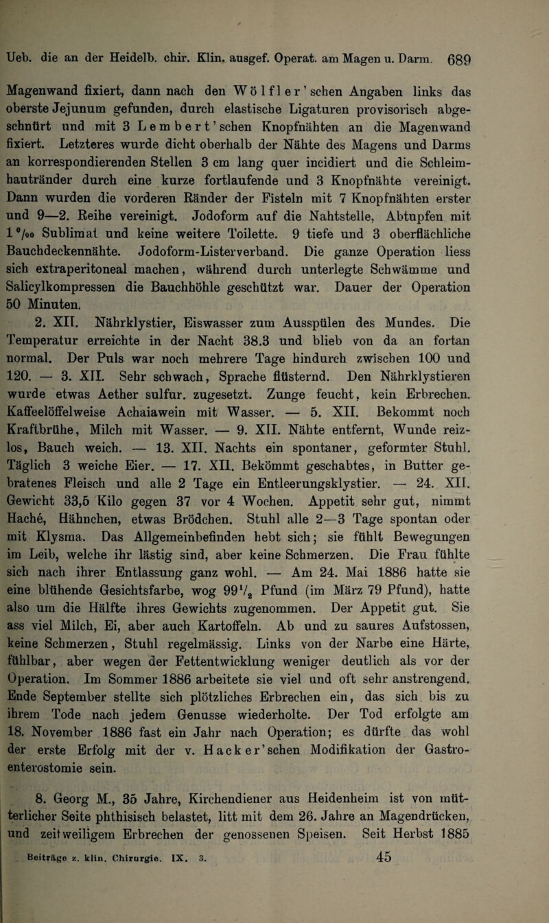 Magenwand fixiert, dann nach den Wö 1 fl e r ’ sehen Angaben links das oberste Jejunum gefunden, durch elastische Ligaturen provisorisch abge- schntirt und mit 3 Lembert’ sehen Knopfnähten an die Magenwand fixiert. Letzteres wurde dicht oberhalb der Nähte des Magens und Darms an korrespondierenden Stellen 3 cm lang quer incidiert und die Schleim¬ hau tränder durch eine kurze fortlaufende und 3 Knopfnähte vereinigt. Dann wurden die vorderen Ränder der Fisteln mit 7 Knopfnähten erster und 9—2. Reihe vereinigt. Jodoform auf die Nahtstelle, Abtupfen mit 1 °/oo Sublimat und keine weitere Toilette. 9 tiefe und 3 oberflächliche Bauchdeckennähte. Jodoform-Listerverband. Die ganze Operation liess sich extraperitoneal machen, während durch unterlegte Schwämme und Salicylkompressen die Bauchhöhle geschützt war. Dauer der Operation 50 Minuten. 2. XIT. Nährklystier, Eiswasser zum Ausspülen des Mundes. Die Temperatur erreichte in der Nacht 38.3 und blieb von da an fortan normal. Der Puls war noch mehrere Tage hindurch zwischen 100 und 120. — 3. XII. Sehr schwach, Sprache flüsternd. Den Nährklystieren wurde etwas Aether sulfur. zugesetzt. Zunge feucht, kein Erbrechen. Kafleelöffelweise Achaiawein mit Wasser. — 5. XII. Bekommt noch Kraftbrühe, Milch mit Wasser. — 9. XII. Nähte entfernt, Wunde reiz¬ los, Bauch weich. — 13. XII. Nachts ein spontaner, geformter Stuhl. Täglich 3 weiche Eier. — 17. XII. Bekömmt geschabtes, in Butter ge¬ bratenes Fleisch und alle 2 Tage ein Entleerungsklystier. — 24. XII. Gewicht 33,5 Kilo gegen 37 vor 4 Wochen. Appetit sehr gut, nimmt Hache, Hähnchen, etwas Brödchen. Stuhl alle 2—3 Tage spontan oder mit Klysma. Das Allgemeinbefinden hebt sich; sie fühlt Bewegungen im Leib, welche ihr lästig sind, aber keine Schmerzen. Die Frau fühlte sich nach ihrer Entlassung ganz wohl. — Am 24. Mai 1886 hatte sie eine blühende Gesichtsfarbe, wog 99V2 Pfund (im März 79 Pfund), hatte also um die Hälfte ihres Gewichts zugenommen. Der Appetit gut. Sie ass viel Milch, Ei, aber auch Kartoffeln. Ab und zu saures Aufstossen, keine Schmerzen, Stuhl regelmässig. Links von der Narbe eine Härte, fühlbar, aber wegen der Fettentwicklung weniger deutlich als vor der Operation. Im Sommer 1886 arbeitete sie viel und oft sehr anstrengend. Ende September stellte sich plötzliches Erbrechen ein, das sich bis zu ihrem Tode nach jedem Genüsse wiederholte. Der Tod erfolgte am 18. November 1886 fast ein Jahr nach Operation; es dürfte das wohl der erste Erfolg mit der v. Hacker’schen Modifikation der Gastro¬ enterostomie sein. 8. Georg M., 35 Jahre, Kirchendiener aus Heidenheim ist von müt¬ terlicher Seite phthisisch belastet, litt mit dem 26. Jahre an Magendrücken, und zeitweiligem Erbrechen der genossenen Speisen. Seit Herbst 1885 45 Beiträge z. klin. Chirurgie. IX. 3.