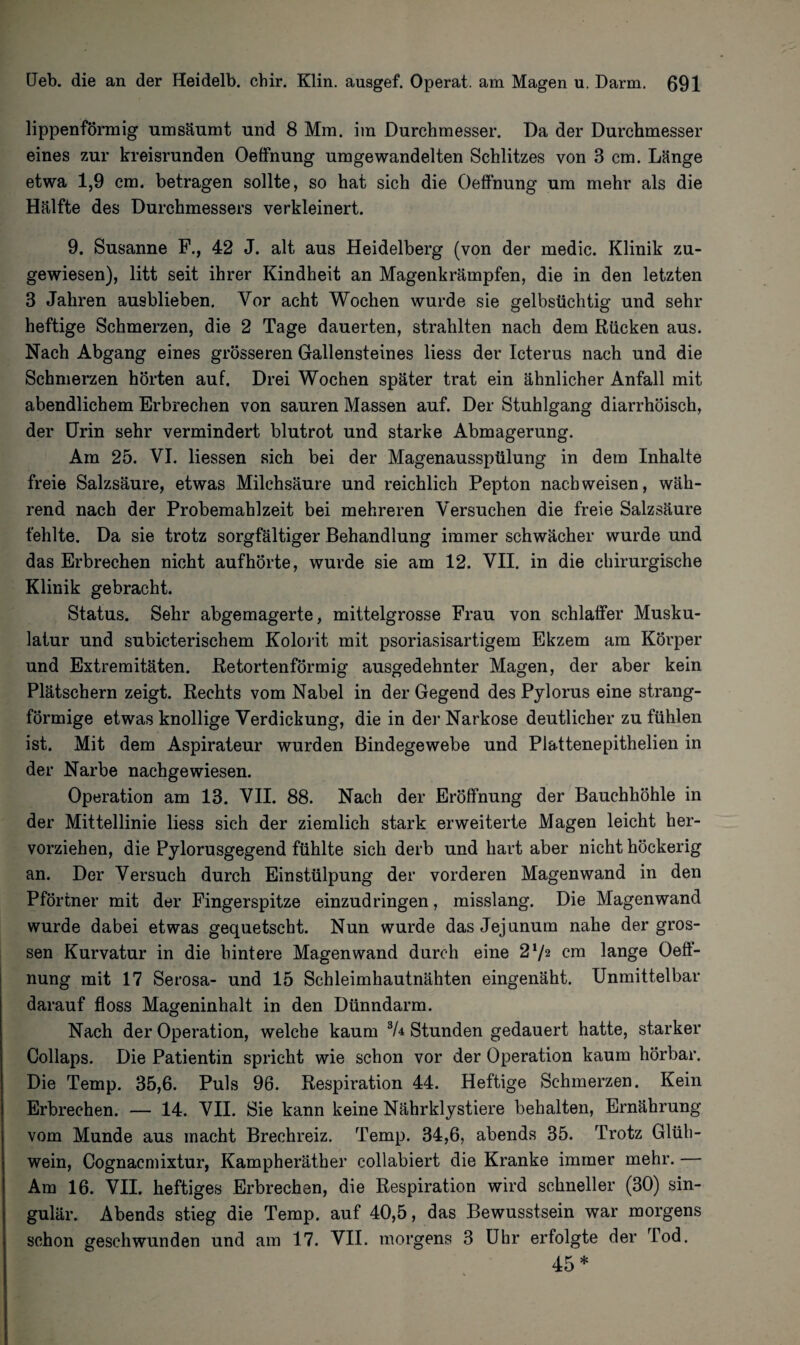 lippenförmig um säumt und 8 Mm. im Durchmesser. Da der Durchmesser eines zur kreisrunden Oeffnung umgewandelten Schlitzes von 3 cm. Länge etwa 1,9 cm. betragen sollte, so hat sich die Oeffnung um mehr als die Hälfte des Durchmessers verkleinert. 9. Susanne F., 42 J. alt aus Heidelberg (von der medic. Klinik zu¬ gewiesen), litt seit ihrer Kindheit an Magenkrämpfen, die in den letzten 3 Jahren ausblieben. Vor acht Wochen wurde sie gelbsüchtig und sehr heftige Schmerzen, die 2 Tage dauerten, strahlten nach dem Rücken aus. Nach Abgang eines grösseren Gallensteines liess der Icterus nach und die Schmerzen hörten auf. Drei Wochen später trat ein ähnlicher Anfall mit abendlichem Erbrechen von sauren Massen auf. Der Stuhlgang diarrhöisch, der Urin sehr vermindert blutrot und starke Abmagerung. Am 25. VI. Hessen sich bei der Magenausspülung in dem Inhalte freie Salzsäure, etwas Milchsäure und reichlich Pepton nach weisen, wäh¬ rend nach der Probemahlzeit bei mehreren Versuchen die freie Salzsäure fehlte. Da sie trotz sorgfältiger Behandlung immer schwächer wurde und das Erbrechen nicht aufhörte, wurde sie am 12. VII. in die chirurgische Klinik gebracht. Status. Sehr abgemagerte, mittelgrosse Frau von schlaffer Musku¬ latur und subicterischem Kolorit mit psoriasisartigem Ekzem am Körper und Extremitäten. Retortenförmig ausgedehnter Magen, der aber kein Plätschern zeigt. Rechts vom Nabel in der Gegend des Pylorus eine strang¬ förmige etwas knollige Verdickung, die in der Narkose deutlicher zu fühlen ist. Mit dem Aspirateur wurden Bindegewebe und Plattenepithelien in der Narbe nachgewiesen. Operation am 13. VII. 88. Nach der Eröffnung der Bauchhöhle in der Mittellinie liess sich der ziemlich stark erweiterte Magen leicht her¬ vorziehen, die Pylorusgegend fühlte sich derb und hart aber nicht höckerig an. Der Versuch durch Einstülpung der vorderen Magenwand in den Pförtner mit der Fingerspitze einzudringen, misslang. Die Magenwand wurde dabei etwas gequetscht. Nun wurde das Jejunum nahe der gros¬ sen Kurvatur in die hintere Magen wand durch eine 2l/2 cm lange Oeft- nung mit 17 Serosa- und 15 Schleimhautnähten eingenäht. Unmittelbar darauf floss Mageninhalt in den Dünndarm. Nach der Operation, welche kaum 3U Stunden gedauert hatte, starker Collaps. Die Patientin spricht wie schon vor der Operation kaum hörbar. Die Temp. 35,6. Puls 96. Respiration 44. Heftige Schmerzen. Kein Erbrechen. — 14. VII. Sie kann keine Nährklystiere behalten, Ernährung vom Munde aus macht Brechreiz. Temp. 34,6, abends 35. Trotz Glüh¬ wein, Cognacmixtur, Kampheräther collabiert die Kranke immer mehr. — Am 16. VII. heftiges Erbrechen, die Respiration wird schneller (30) sin¬ gulär. Abends stieg die Temp. auf 40,5, das Bewusstsein war morgens schon geschwunden und am 17. VII. morgens 3 Uhr erfolgte der Tod. 45*