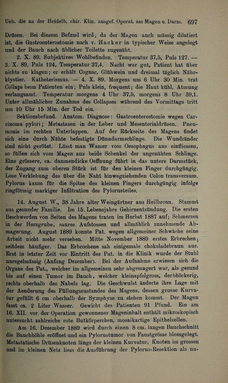 Drüsen. Bei diesem Befund wird, da der Magen auch massig dilatiert ist, die Gastroenterostomie nach v. Hacker in typischer Weise angelegt und der Bauch nach üblicher Toilette zugenäht. 2. X. 89. Subjektives Wohlbefinden. Temperatur 37,5, Puls 127. — 3. X. 89. Puls 124, Temperatur 37,4. Nacht war gut, Patient hat über nichts zu klagen; er erhält Cognac, Glühwein und dreimal täglich Nähr¬ klystier. Katheterismus. — 4. X. 89. Morgens um 6 Uhr 30 Min. trat Collaps beim Patienten ein; Puls klein, frequent; die Haut kühl, Atmung verlangsamt. Temperatur morgens 4 Uhr 37,5, morgens 8 Uhr 39,1. Unter allmählicher Zunahme des Collapses während des Vormittags tritt um 10 Uhr 15 Min. der Tod ein. Sektionsbefund. Anatom. Diagnose: Gastroenterostomie wegen Car¬ cinoma pylori; Metastasen in der Leber und Mesenterialdrüsen. Pneu¬ monie im rechten Unterlappen. Auf der Rückseite des Magens findet sich eine durch Nähte befestigte Dünndarmschlinge. Die Wundränder sind nicht gerötet. Lässt man Wasser vorn Oesophagus aus einfliessen, so füllen sich vom Magen aus beide Schenkel der angenähten Schlinge. Eine grössere, ca. daumendicke Oeffnung führt in das untere Darmstück, der Zugang zum oberen Stück ist für den kleinen Finger durchgängig. Lose Verklebung des über die Naht hinwegziehenden Colon transversum. Pylorus kaum für die Spitze des kleinen Fingers durchgängig infolge ringförmig markiger Infiltration des Pylorusteiles. 14. August W., 38 Jahre alter Weingärtner aus Heilbronn. Stammt aus gesunder Familie. Im 15. Lebensjahre Gehirnentzündung. Die ersten Beschwerden von Seiten des Magens traten im Herbst 1887 auf; Schmerzen in der Herzgrube, saures Aufstossen und allmählich zunehmende Ab¬ magerung. August 1889 konnte Pat. wegen allgemeiner Schwäche seine Arbeit nicht mehr versehen. Mitte November 1889 erstes Erbrechen • seitdem häufiger. Das Erbrochene sah einigemale chokoladebraun aus. Erst in letzter Zeit vor Eintritt des Pat. in die Klinik wurde der Stuhl unregelmässig (Anfang Dezember). Bei der Aufnahme erwiesen sich die Organe des Pat., welcher im allgemeinen sehr abgemagert war, als gesund bis auf einen Tumor im Bauch, welcher kleinapfelgross, derbhöckerig, rechts oberhalb des Nabels lag. Die Geschwulst änderte ihre Lage mit der Aenderung des Füllungszustandes des Magens, dessen grosse Kurva¬ tur gefüllt 6 cm oberhalb der Symphyse zu stehen kommt. Der Magen fasst ca. 2 Liter Wasser. Gewicht des Patienten 91 Plund. Ein am 16. XII. vor der Operation gewonnener Mageninhalt enthält mikroskopisch untersucht zahlreiche rote Butkörperchen, mosaikartige Epithelzellen. Am 16. Dezember 1889 wird durch einen 8 cm. langen Bauchschnitt die Bauchhöhle eröffnet und ein Pylorustumor von Faustgrösse blossgelegt. Metastatische Drüsenknoten längs der kleinen Kurvatur, Knoten im grossen und im kleinen Netz liess die Ausführung der Pylorus-Resektion als un-