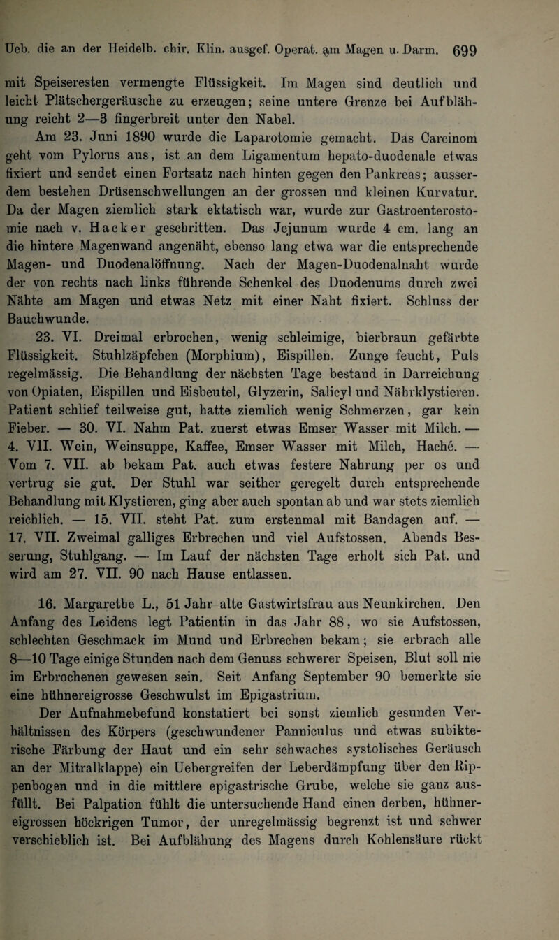 mit Speiseresten vermengte Flüssigkeit. Im Magen sind deutlich und leicht Plätschergeräusche zu erzeugen; seine untere Grenze bei Aufbläh¬ ung reicht 2—3 fingerbreit unter den Nabel. Am 23. Juni 1890 wurde die Laparotomie gemacht. Das Carcinom geht vom Pylorus aus, ist an dem Ligamentum hepato-duodenale etwas fixiert und sendet einen Fortsatz nach hinten gegen den Pankreas; ausser¬ dem bestehen Drüsenschwellungen an der grossen und kleinen Kurvatur. Da der Magen ziemlich stark ektatisch war, wurde zur Gastroenterosto¬ mie nach v. Hacker geschritten. Das Jejunum wurde 4 cm. lang an die hintere Magen wand angenäht, ebenso lang etwa war die entsprechende Magen- und Duodenalöffnung. Nach der Magen-Duodenalnaht wurde der von rechts nach links führende Schenkel des Duodenums durch zwei Nähte am Magen und etwas Netz mit einer Naht fixiert. Schluss der Bauchwunde. 23. VI. Dreimal erbrochen, wenig schleimige, bierbraun gefärbte Flüssigkeit. Stuhlzäpfchen (Morphium), Eispillen. Zunge feucht, Puls regelmässig. Die Behandlung der nächsten Tage bestand in Darreichung von Opiaten, Eispillen und Eisbeutel, Glyzerin, Salicyl und Nährklystieren. Patient schlief teilweise gut, hatte ziemlich wenig Schmerzen, gar kein Fieber. — 30. VI. Nahm Pat. zuerst etwas Emser Wasser mit Milch. — 4. VII. Wein, Weinsuppe, Kaffee, Emser Wasser mit Milch, Hache. — Vom 7. VII. ab bekam Pat. auch etwas festere Nahrung per os und vertrug sie gut. Der Stuhl war seither geregelt durch entsprechende Behandlung mit Klystieren, ging aber auch spontan ab und war stets ziemlich reichlich. — 15. VII. steht Pat. zum erstenmal mit Bandagen auf. — 17. VII. Zweimal galliges Erbrechen und viel Aufstossen. Abends Bes¬ serung, Stuhlgang. — Im Lauf der nächsten Tage erholt sich Pat. und wird am 27. VII. 90 nach Hause entlassen. 16. Margarethe L., 51 Jahr alte Gastwirtsfrau aus Neunkirchen. Den Anfang des Leidens legt Patientin in das Jahr 88, wo sie Aufstossen, schlechten Geschmack im Mund und Erbrechen bekam; sie erbrach alle 8—10 Tage einige Stunden nach dem Genuss schwerer Speisen, Blut soll nie im Erbrochenen gewesen sein. Seit Anfang September 90 bemerkte sie eine hühnereigrosse Geschwulst im Epigastrium. Der Aufnahmebefund konstatiert bei sonst ziemlich gesunden Ver¬ hältnissen des Körpers (geschwundener Panniculus und etwas subikte- rische Färbung der Haut und ein sehr schwaches systolisches Geräusch an der Mitralklappe) ein Uebergreifen der Leberdämpfung über den Rip¬ penbogen und in die mittlere epigastrische Grube, welche sie ganz aus¬ füllt. Bei Palpation fühlt die untersuchende Hand einen derben, hühner¬ eigrossen höckrigen Tumor, der unregelmässig begrenzt ist und schwer verschieblich ist. Bei Aufblähung des Magens durch Kohlensäure rückt