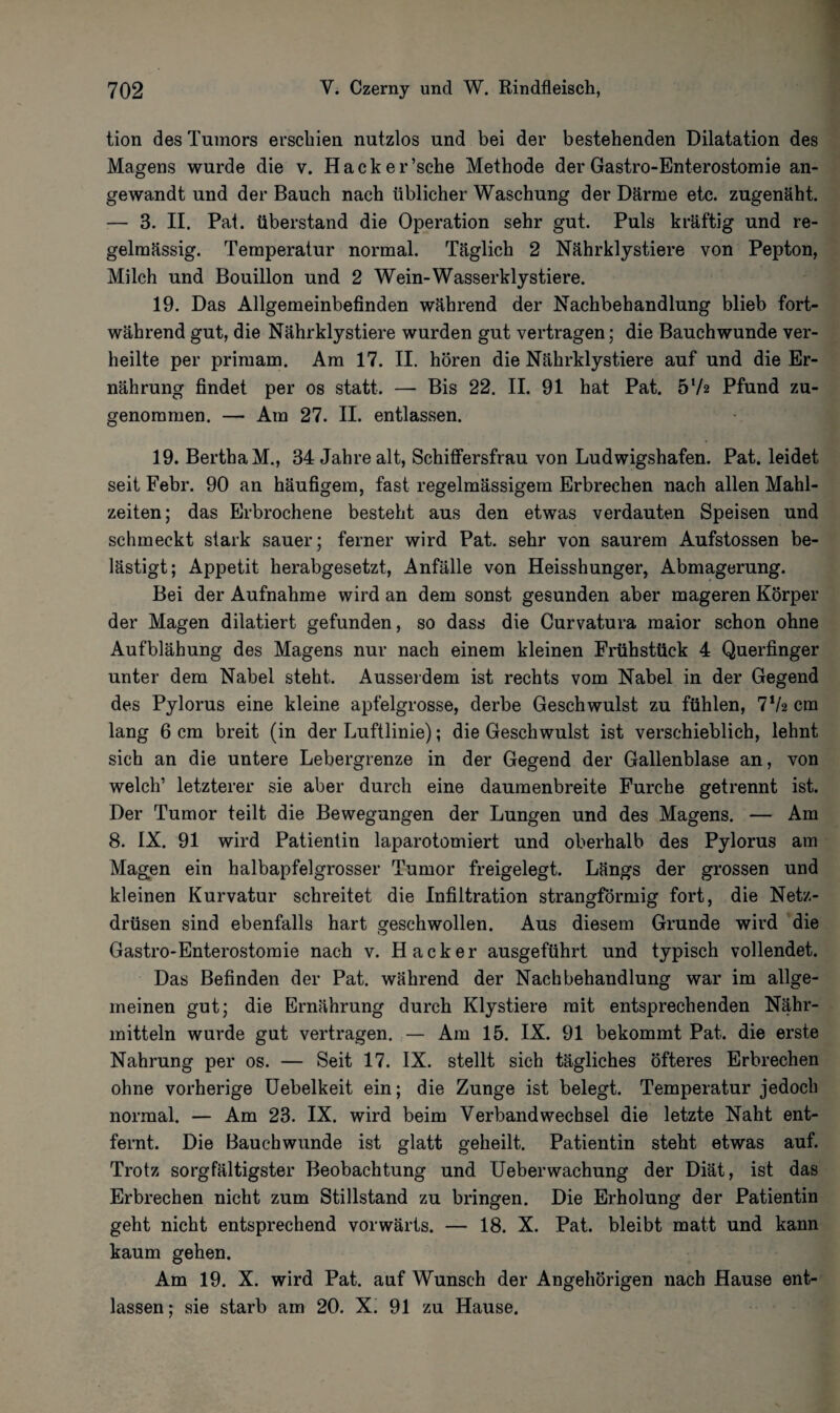 tion des Tumors erschien nutzlos und bei der bestehenden Dilatation des Magens wurde die v. Hacker’sche Methode der Gastro-Enterostomie an¬ gewandt und der Bauch nach üblicher Waschung der Därme etc. zugenäht. — 3. II. Pat. überstand die Operation sehr gut. Puls kräftig und re¬ gelmässig. Temperatur normal. Täglich 2 Nährklystiere von Pepton, Milch und Bouillon und 2 Wein-Wasserklystiere. 19. Das Allgemeinbefinden während der Nachbehandlung blieb fort¬ während gut, die Nährklystiere wurden gut vertragen; die Bauchwunde ver¬ heilte per primam. Am 17. II. hören die Nährklystiere auf und die Er¬ nährung findet per os statt. — Bis 22. II. 91 hat Pat. 57a Pfund zu¬ genommen. — Am 27. II. entlassen. 19. Bertha M., 34 Jahre alt, Schiffersfrau von Ludwigshafen. Pat. leidet seit Febr. 90 an häufigem, fast regelmässigem Erbrechen nach allen Mahl¬ zeiten; das Erbrochene besteht aus den etwas verdauten Speisen und schmeckt stark sauer; ferner wird Pat. sehr von saurem Aufstossen be¬ lästigt; Appetit herabgesetzt, Anfälle von Heisshunger, Abmagerung. Bei der Aufnahme wird an dem sonst gesunden aber mageren Körper der Magen dilatiert gefunden, so dass die Curvatura maior schon ohne Aufblähung des Magens nur nach einem kleinen Frühstück 4 Querfinger unter dem Nabel steht. Ausserdem ist rechts vom Nabel in der Gegend des Pylorus eine kleine apfelgrosse, derbe Geschwulst zu fühlen, 7V2 cm lang 6 cm breit (in der Luftlinie); die Geschwulst ist verschieblich, lehnt sich an die untere Lebergrenze in der Gegend der Gallenblase an, von welch’ letzterer sie aber durch eine daumenbreite Furche getrennt ist. Der Tumor teilt die Bewegungen der Lungen und des Magens. — Am 8. IX. 91 wird Patientin laparotomiert und oberhalb des Pylorus am Magen ein halbapfelgrosser Tumor freigelegt. Längs der grossen und kleinen Kurvatur schreitet die Infiltration strangförmig fort, die Netz¬ drüsen sind ebenfalls hart geschwollen. Aus diesem Grunde wird die Gastro-Enterostomie nach v. Hacker ausgeführt und typisch vollendet. Das Befinden der Pat. während der Nachbehandlung war im allge¬ meinen gut; die Ernährung durch Klystiere mit entsprechenden Nähr¬ mitteln wurde gut vertragen. — Am 15. IX. 91 bekommt Pat. die erste Nahrung per os. — Seit 17. IX. stellt sich tägliches öfteres Erbrechen ohne vorherige Uebelkeit ein; die Zunge ist belegt. Temperatur jedoch normal. — Am 23. IX. wird beim Verbandwechsel die letzte Naht ent¬ fernt. Die Bauch wunde ist glatt geheilt. Patientin steht etwas auf. Trotz sorgfältigster Beobachtung und Ueberwachung der Diät, ist das Erbrechen nicht zum Stillstand zu bringen. Die Erholung der Patientin geht nicht entsprechend vorwärts. — 18. X. Pat. bleibt matt und kann kaum gehen. Am 19. X. wird Pat. auf Wunsch der Angehörigen nach Hause ent¬ lassen; sie starb am 20. X. 91 zu Hause.
