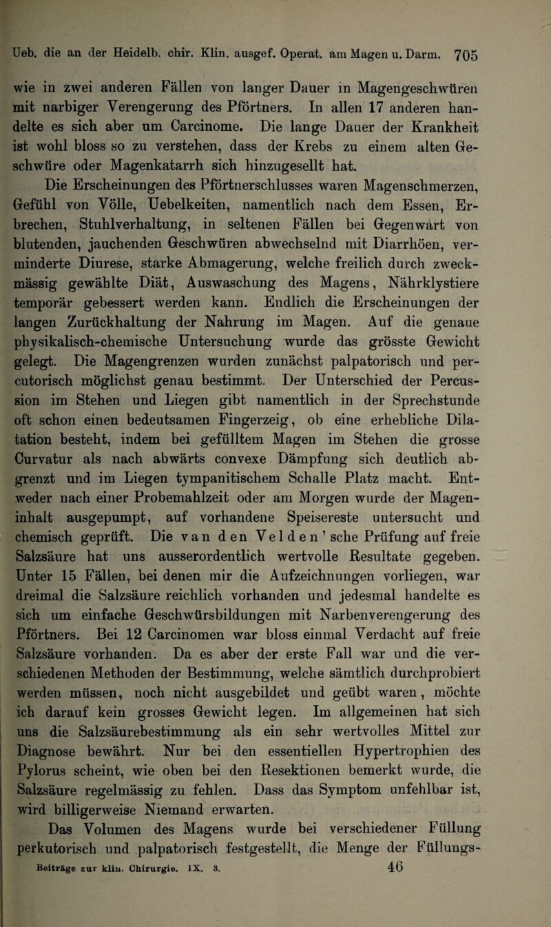 wie in zwei anderen Fällen von langer Dauer in Magengeschwüren mit narbiger Verengerung des Pförtners. In allen 17 anderen han¬ delte es sich aber um Carcinome. Die lange Dauer der Krankheit ist wohl bloss so zu verstehen, dass der Krebs zu einem alten Ge¬ schwüre oder Magenkatarrh sich hinzugesellt hat. Die Erscheinungen des Pförtnerschlusses waren Magenschmerzen, Gefühl von Völle, Uebelkeiten, namentlich nach dem Essen, Er¬ brechen, Stuhlverhaltung, in seltenen Fällen bei Gegenwart von blutenden, jauchenden Geschwüren abwechselnd mit Diarrhöen, ver¬ minderte Diurese, starke Abmagerung, welche freilich durch zweck¬ mässig gewählte Diät, Auswaschung des Magens, Nährklystiere temporär gebessert werden kann. Endlich die Erscheinungen der langen Zurückhaltung der Nahrung im Magen. Auf die genaue physikalisch-chemische Untersuchung wurde das grösste Gewicht gelegt. Die Magengrenzen wurden zunächst palpatorisch und per- cutorisch möglichst genau bestimmt. Der Unterschied der Percus¬ sion im Stehen und Liegen gibt namentlich in der Sprechstunde oft schon einen bedeutsamen Fingerzeig, ob eine erhebliche Dila¬ tation besteht, indem bei gefülltem Magen im Stehen die grosse Curvatur als nach abwärts convexe Dämpfung sich deutlich ab¬ grenzt und im Liegen tympanitischem Schalle Platz macht. Ent¬ weder nach einer Probemahlzeit oder am Morgen wurde der Magen¬ inhalt ausgepumpt, auf vorhandene Speisereste untersucht und chemisch geprüft. Die van den Velden’ sehe Prüfung auf freie Salzsäure hat uns ausserordentlich wertvolle Resultate gegeben. Unter 15 Fällen, bei denen mir die Aufzeichnungen vorliegen, war dreimal die Salzsäure reichlich vorhanden und jedesmal handelte es sich um einfache Geschwürsbildungen mit Narben Verengerung des Pförtners. Bei 12 Carcinomen war bloss einmal Verdacht auf freie Salzsäure vorhanden. Da es aber der erste Fall war und die ver¬ schiedenen Methoden der Bestimmung, welche sämtlich durchprobiert werden müssen, noch nicht ausgebildet und geübt waren , möchte ich darauf kein grosses Gewicht legen. Im allgemeinen hat sich uns die Salzsäurebestimmung als ein sehr wertvolles Mittel zur Diagnose bewährt. Nur bei den essentiellen Hypertrophien des Pylorus scheint, wie oben bei den Resektionen bemerkt wurde, die Salzsäure regelmässig zu fehlen. Dass das Symptom unfehlbar ist, wird billigerweise Niemand erwarten. Das Volumen des Magens wurde bei verschiedener Füllung perkutorisch und palpatorisch festgestellt, die Menge der Füllungs- Beiträge zur klin. Chirurgie. IX. 3. 46