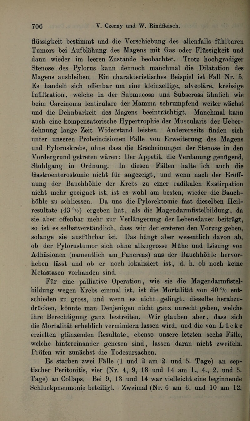 flüssigkeit bestimmt und die Verschiebung des allenfalls fühlbaren Tumors bei Aufblähung des Magens mit Gas oder Flüssigkeit und dann wieder im leeren Zustande beobachtet. Trotz hochgradiger Stenose des Pylorus kann dennoch manchmal die Dilatation des Magens aus bleiben. Ein charakteristisches Beispiel ist Fall Nr. 5. Es handelt sich offenbar um eine kleinzellige, alveoläre, krebsige Infiltration, welche in der Submucosa und Subserosa ähnlich wie beim Carcinoma lenticulare der Mamma schrumpfend weiter wächst und die Dehnbarkeit des Magens beeinträchtigt. Manchmal kann auch eine kompensatorische Hypertrophie der Muscularis der Ueber- dehnung lange Zeit Widerstand leisten. Andererseits finden sich unter unseren Probeincisionen Fälle von Erweiterung des Magens und Pyloruskrebs, ohne dass die Erscheinungen der Stenose in den Vordergrund getreten wären: Der Appetit, die Verdauung genügend, Stuhlgang in Ordnung. In diesen Fällen halte ich auch die Gastroenterostomie nicht für angezeigt, und wenn nach der Eröff¬ nung der Bauchhöhle der Krebs zu einer radikalen Exstirpation nicht mehr geeignet ist, ist es wohl am besten, wieder die Bauch¬ höhle zu schliessen. Da uns die Pylorektomie fast dieselben Heil¬ resultate (43%) ergeben hat, als die Magendarmfistelbildung, da sie aber offenbar mehr zur Verlängerung der Lebensdauer beiträgt, so ist es selbstverständlich, dass wir der ersteren den Vorzug geben, solange sie ausführbar ist. Das hängt aber wesentlich davon ab, ob der Pylorustumor sich ohne allzugrosse Mühe und Lösung von Adhäsionen (namentlich am Pancreas) aus der Bauchhöhle hervor¬ heben lässt und ob er noch lokalisiert ist, d. h. ob noch keine Metastasen vorhanden sind. Für eine palliative Operation, wie sie die Magendarmfistel¬ bildung wegen Krebs einmal ist, ist die Mortalität von 40 °/o ent¬ schieden zu gross, und wenn es nicht gelingt, dieselbe herabzu¬ drücken, könnte man Denjenigen nicht ganz unrecht geben, welche ihre Berechtigung ganz bestreiten. Wir glauben aber, dass sich die Mortalität erheblich vermindern lassen wird, und die von Lücke erzielten glänzenden Resultate, ebenso unsere letzten sechs Fälle, welche hintereinander genesen sind, lassen daran nicht zweifeln. Prüfen wir zunächst die Todesursachen. Es starben zwei Fälle (1 und 2 am 2. und 5. Tage) an sep¬ tischer Peritonitis, vier (Nr. 4, 9, 13 und 14 am 1., 4., 2. und 5. Tage) an Collaps. Bei 9, 13 und 14 war vielleicht eine beginnende Schluckpneumonie beteiligt. Zweimal (Nr. 6 am 6. und 10 am 12.